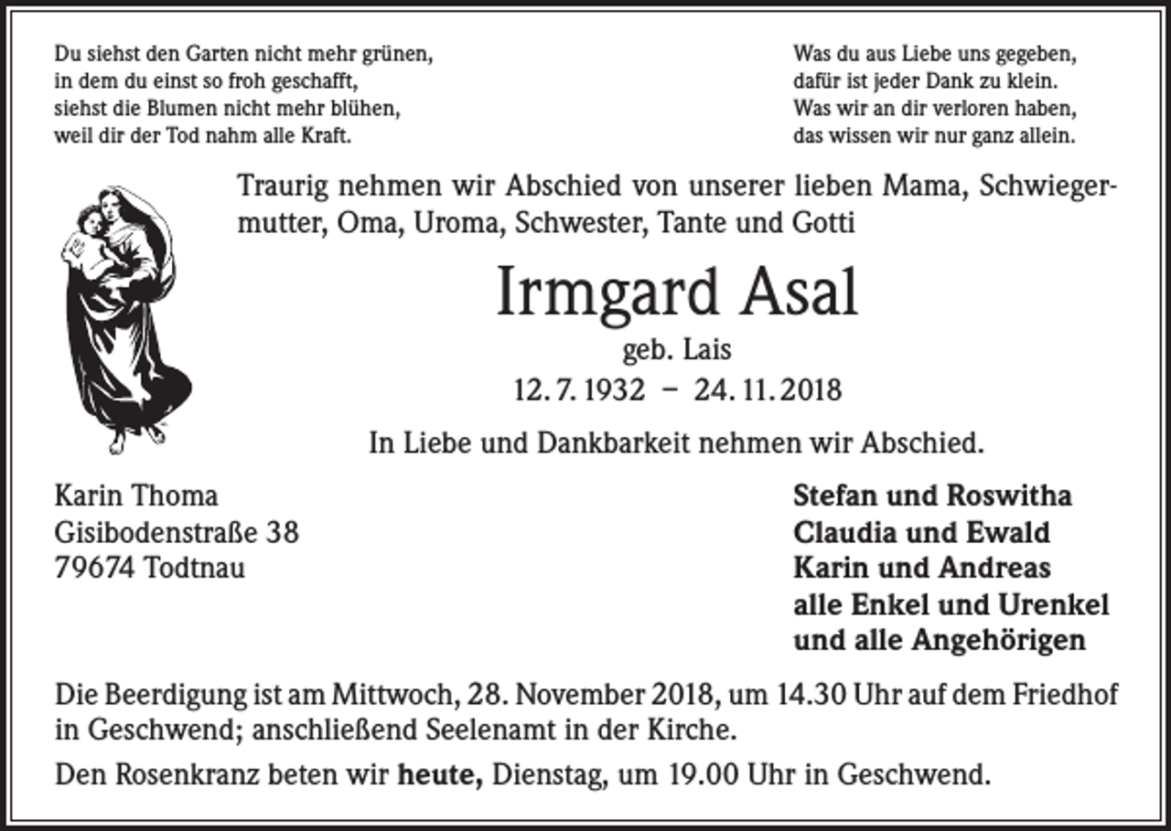 <p>Du siehst den Garten nicht mehr grünen,<br />in dem du einst so froh geschafft,<br />siehst die Blumen nicht mehr blühen,<br />weil dir der Tod nahm alle Kraft.</p><p>Was du aus Liebe uns gegeben,<br />dafür ist jeder Dank zu klein.<br />Was wir an dir verloren haben,<br />das wissen wir nur ganz allein.</p><p>Traurig nehmen wir Abschied von unserer lieben Mama, Schwiegermutter, Oma, Uroma, Schwester, Tante und Gotti</p><p>Irmgard Asal<br />geb. Lais<br />12. 7. 1932 – 24. 11. 2018</p><p>In Liebe und Dankbarkeit nehmen wir Abschied.<br />Karin Thoma<br />Gisibodenstraße 38<br />79674 Todtnau</p><p>Stefan und Roswitha<br />Claudia und Ewald<br />Karin und Andreas<br />alle Enkel und Urenkel<br />und alle Angehörigen</p><p>Die Beerdigung ist am Mittwoch, 28. November 2018, um 14.30 Uhr auf dem ­Friedhof<br />in Geschwend; anschließend Seelenamt in der Kirche.<br />Den Rosenkranz beten wir heute, Dienstag, um 19.00 Uhr in Geschwend.</p>