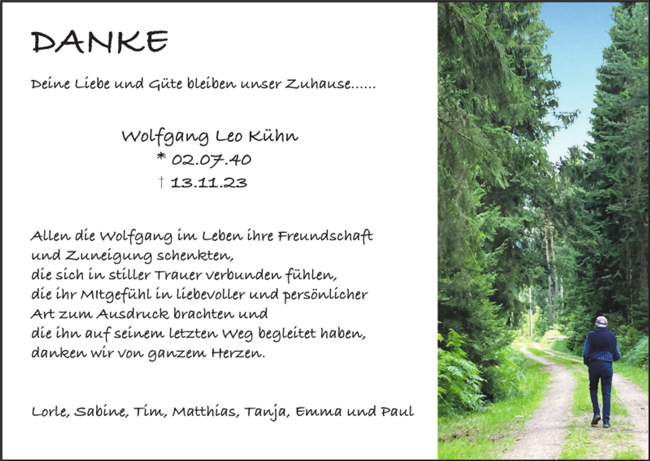 <p>DANKE<br />Deine Liebe und Güte bleiben unser Zuhause......</p><p>Wolfgang Leo Kühn<br />* 02.07.40<br />13.11.23<br />Allen die Wolfgang im Leben ihre Freundschaft<br />und Zuneigung schenkten,<br />die sich in stiller Trauer verbunden fühlen,<br />die ihr MItgefühl in liebevoller und persönlicher<br />Art zum Ausdruck brachten und<br />die ihn auf seinem letzten Weg begleitet haben,<br />danken wir von ganzem Herzen.</p><p>Lorle, Sabine, Tim, Matthias, Tanja, Emma und Paul</p>