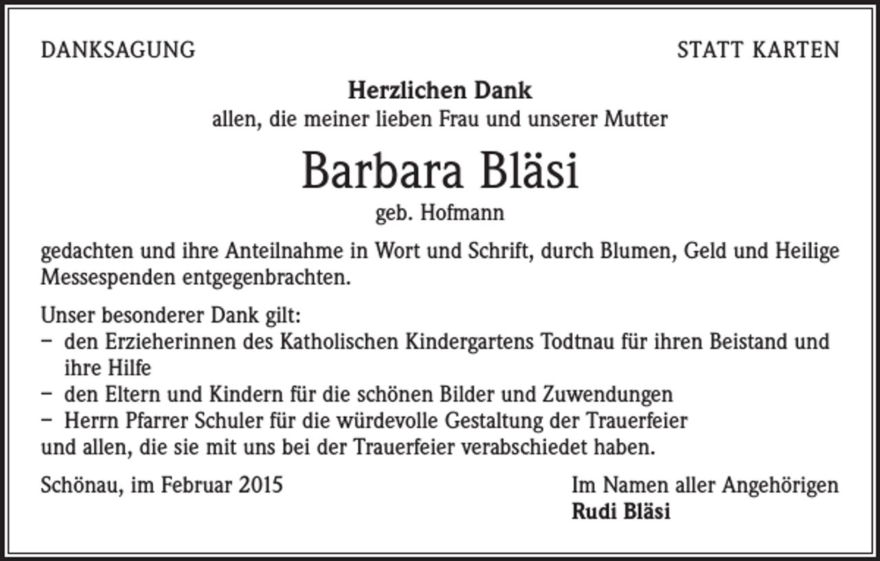 <p>DANKSAGUNG</p><p>STATT KARTEN</p><p>Herzlichen Dank</p><p>allen, die meiner lieben Frau und unserer Mutter</p><p>Barbara Bläsi<br />geb. Hofmann</p><p>gedachten und ihre Anteilnahme in Wort und Schrift, durch Blumen, Geld und Heilige<br />Messespenden entgegenbrachten.<br />Unser besonderer Dank gilt:<br />– den Erzieherinnen des Katholischen Kindergartens Todtnau für ihren Beistand und<br />ihre Hilfe<br />– den Eltern und Kindern für die schönen Bilder und Zuwendungen<br />– Herrn Pfarrer Schuler für die würdevolle Gestaltung der Trauerfeier<br />und allen, die sie mit uns bei der Trauerfeier verabschiedet haben.<br />Schönau, im Februar 2015 Im Namen aller Angehörigen<br />Rudi Bläsi</p>