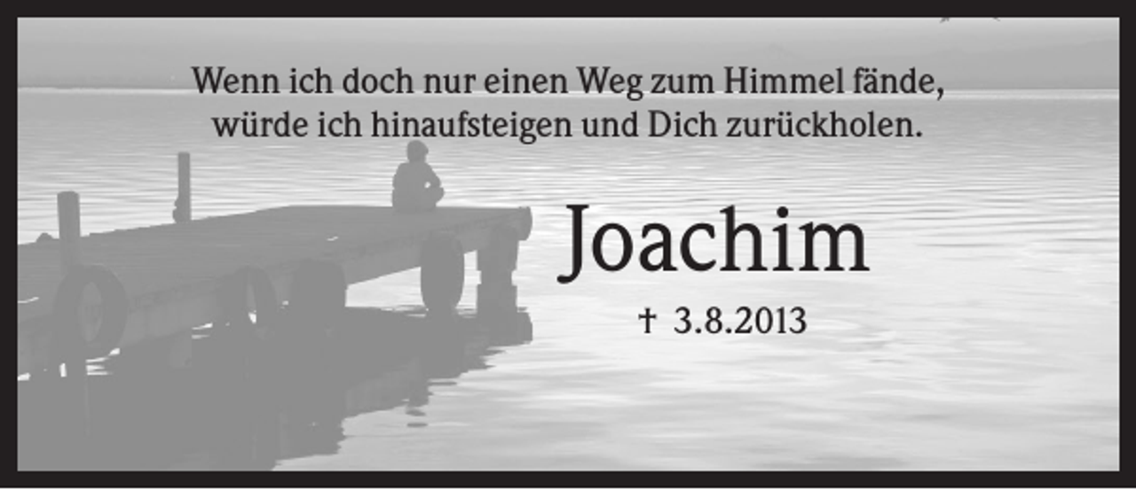 <p>Wenn ich doch nur einen Weg zum Himmel fände,<br />würde ich hinaufsteigen und Dich zurückholen.</p><p>Joachim<br />† 3.8.2013</p>