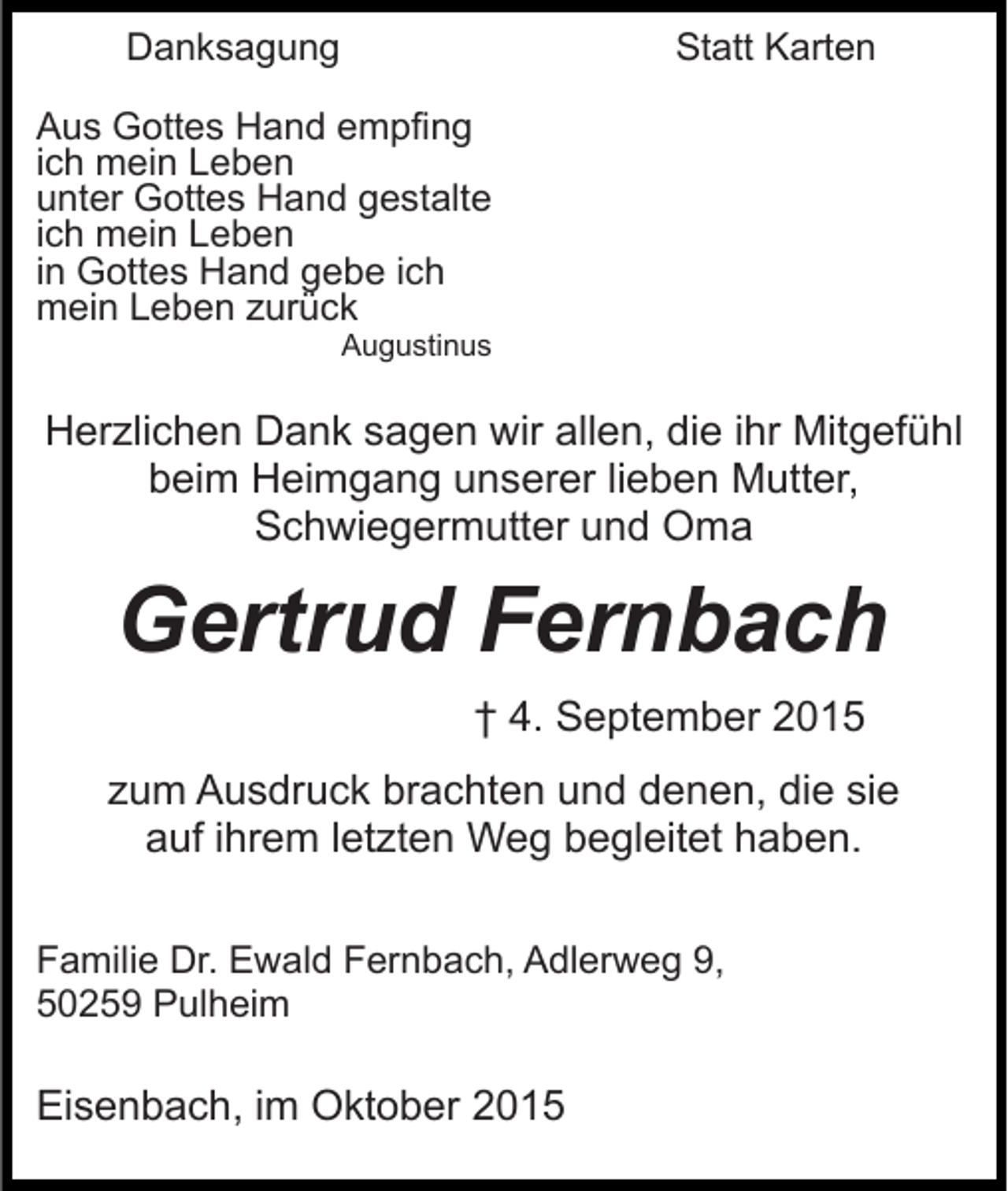 <p>Danksagung</p><p>Statt Karten</p><p>Aus Gottes Hand empfing<br />ich mein Leben<br />unter Gottes Hand gestalte<br />ich mein Leben<br />in Gottes Hand gebe ich<br />mein Leben zurück<br />Augustinus</p><p>Herzlichen Dank sagen wir allen, die ihr Mitgefühl<br />beim Heimgang unserer lieben Mutter,<br />Schwiegermutter und Oma</p><p>Gertrud Fernbach<br />† 4. September 2015<br />zum Ausdruck brachten und denen, die sie<br />auf ihrem letzten Weg begleitet haben.<br />Familie Dr. Ewald Fernbach, Adlerweg 9,<br />50259 Pulheim</p><p>Eisenbach, im Oktober 2015</p>