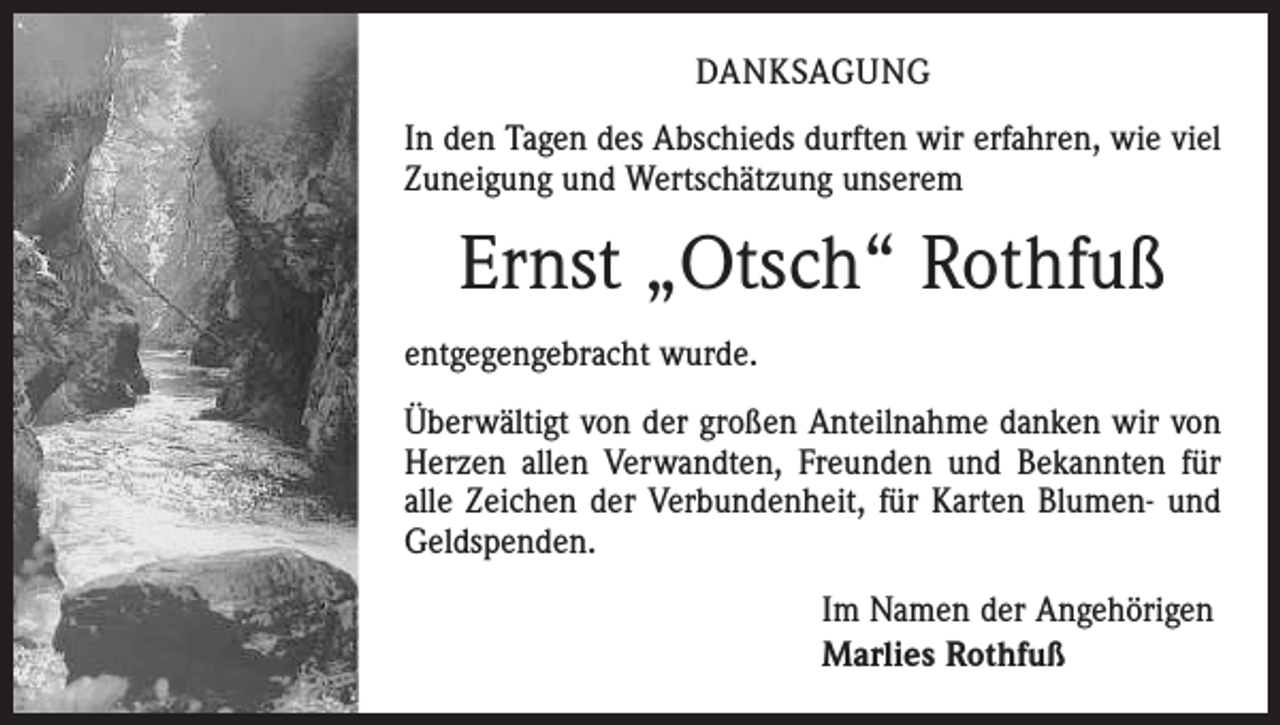 <p>Ein geliebter Mensch ist nicht mehr da wo er war,<br />aber überall dort, wo wir sind und an ihn denken</p><p>DANKSAGUNG</p><p>Ernst Josef Rothfuß<br />In den Tagen des Otsch<br />Abschieds durften wir erfahren, wie viel<br />Zuneigung und<br />Wertschätzung<br />* 8.5.1937<br />+ 5.1.2017unserem<br />Mein lieber Mann, unser guter Vater, Schwiegervater,<br />Opa und Bruder ist von uns gegangen.<br />Wir sind dankbar, dass wir ihn hatten.</p><p>Ernst „Otsch“ Rothfuß</p><p>Er wird für immer einen Plat in unserern Her en haben.</p><p>entgegengebracht wurde.<br />Marlies</p><p>Beate und Hans-Joachim<br />Überwältigt<br />von der großen Anteilnahme danken wir von<br />Rolf und Ines<br />Herzen<br />allen<br />Verwandten,<br />Freunden<br />und Bekannten für<br />Phillipp,<br />Johanes,<br />Maria, Elisabeth,<br />Josua, Helena<br />Faller<br />geb.Verbundenheit,<br />Rothfuß<br />alle Renate<br />Zeichen<br />der<br />für Karten Blumen- und<br />Brunhilde Renner geb. Rothfuß<br />Geldspenden.<br />Den Rosenkran beten wir am Montag, 09. Januar 2017 um<br />18.30 Uhr in der Pfarrkirche St. Michael in Löffingen.<br />Das Seelenamt ist am Dienstag, 10. Januar 2017 um 14.00 Uhr<br />in der Pfarrkirche St. Michael in Löffingen. Die Urnenbeiset ung<br />findet u einem späteren Zeitpunkt im engsten Familienkreis statt.</p><p>Im Namen der Angehörigen<br />Marlies Rothfuß</p>