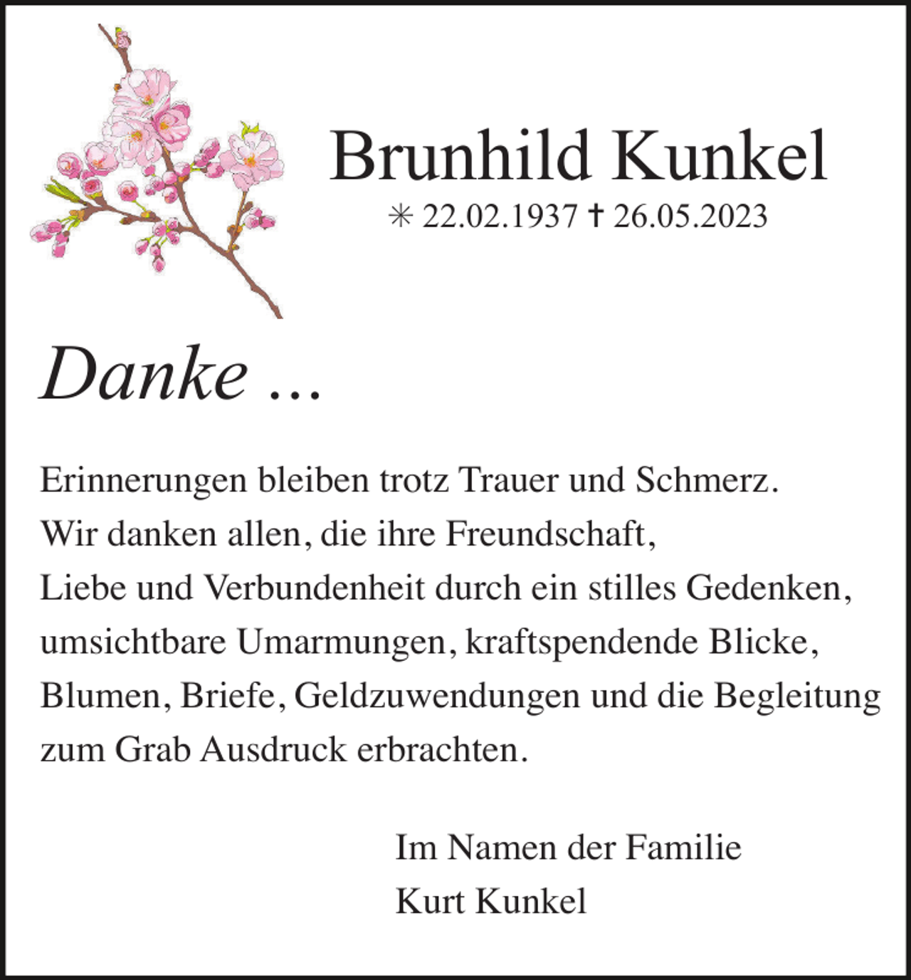 <p>Brunhild Kunkel<br />✳ 22.02.1937 ✝ 26.05.2023</p><p>Danke ...<br />Erinnerungen bleiben trotz Trauer und Schmerz.<br />Wir danken allen, die ihre Freundschaft,<br />Liebe und Verbundenheit durch ein stilles Gedenken,<br />umsichtbare Umarmungen, kraftspendende Blicke,<br />Blumen, Briefe, Geldzuwendungen und die Begleitung<br />zum Grab Ausdruck erbrachten.<br />Im Namen der Familie<br />Kurt Kunkel</p>