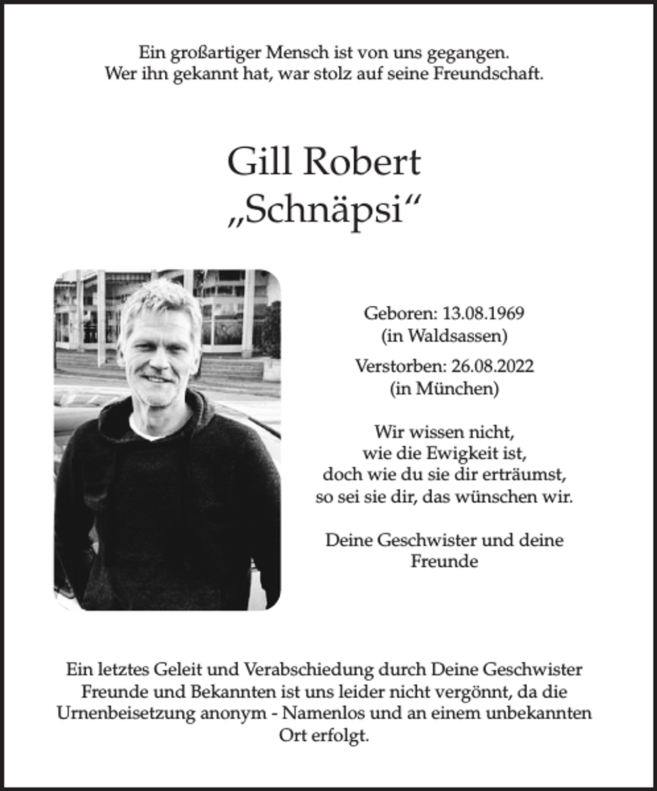 <p>Ein großartiger Mensch ist von uns gegangen.<br />Wer ihn gekannt hat, war stolz auf seine Freundschaft.</p><p>Gill Robert<br />„Schnäpsi“<br />Geboren: 13.08.1969<br />(in Waldsassen)<br />Verstorben: 26.08.2022<br />(in München)<br />Wir wissen nicht,<br />wie die Ewigkeit ist,<br />doch wie du sie dir erträumst,<br />so sei sie dir, das wünschen wir.<br />Deine Geschwister und deine<br />Freunde</p><p>Ein letztes Geleit und Verabschiedung durch Deine Geschwister<br />Freunde und Bekannten ist uns leider nicht vergönnt, da die<br />Urnenbeisetzung anonym - Namenlos und an einem unbekannten<br />Ort erfolgt.</p>