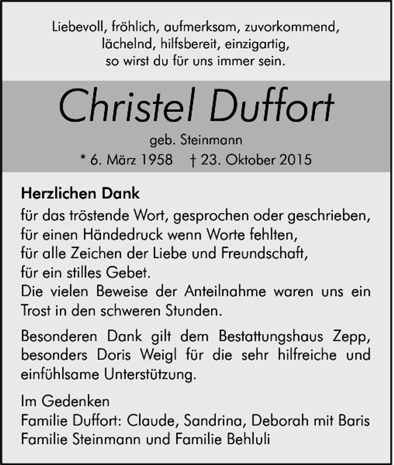 <p>Liebevoll, fröhlich, aufmerksam, zuvorkommend,<br />lächelnd, hilfsbereit, einzigartig,<br />so wirst du für uns immer sein.</p><p>Christel Duffort<br />geb. Steinmann<br />* 6. März 1958 † 23. Oktober 2015</p><p>Herzlichen Dank<br />für das tröstende Wort, gesprochen oder geschrieben,<br />für einen Händedruck wenn Worte fehlten,<br />für alle Zeichen der Liebe und Freundschaft,<br />für ein stilles Gebet.<br />Die vielen Beweise der Anteilnahme waren uns ein<br />Trost in den schweren Stunden.<br />Besonderen Dank gilt dem Bestattungshaus Zepp,<br />besonders Doris Weigl für die sehr hilfreiche und<br />einfühlsame Unterstützung.<br />Im Gedenken<br />Familie Duffort: Claude, Sandrina, Deborah mit Baris<br />Familie Steinmann und Familie Behluli</p>
