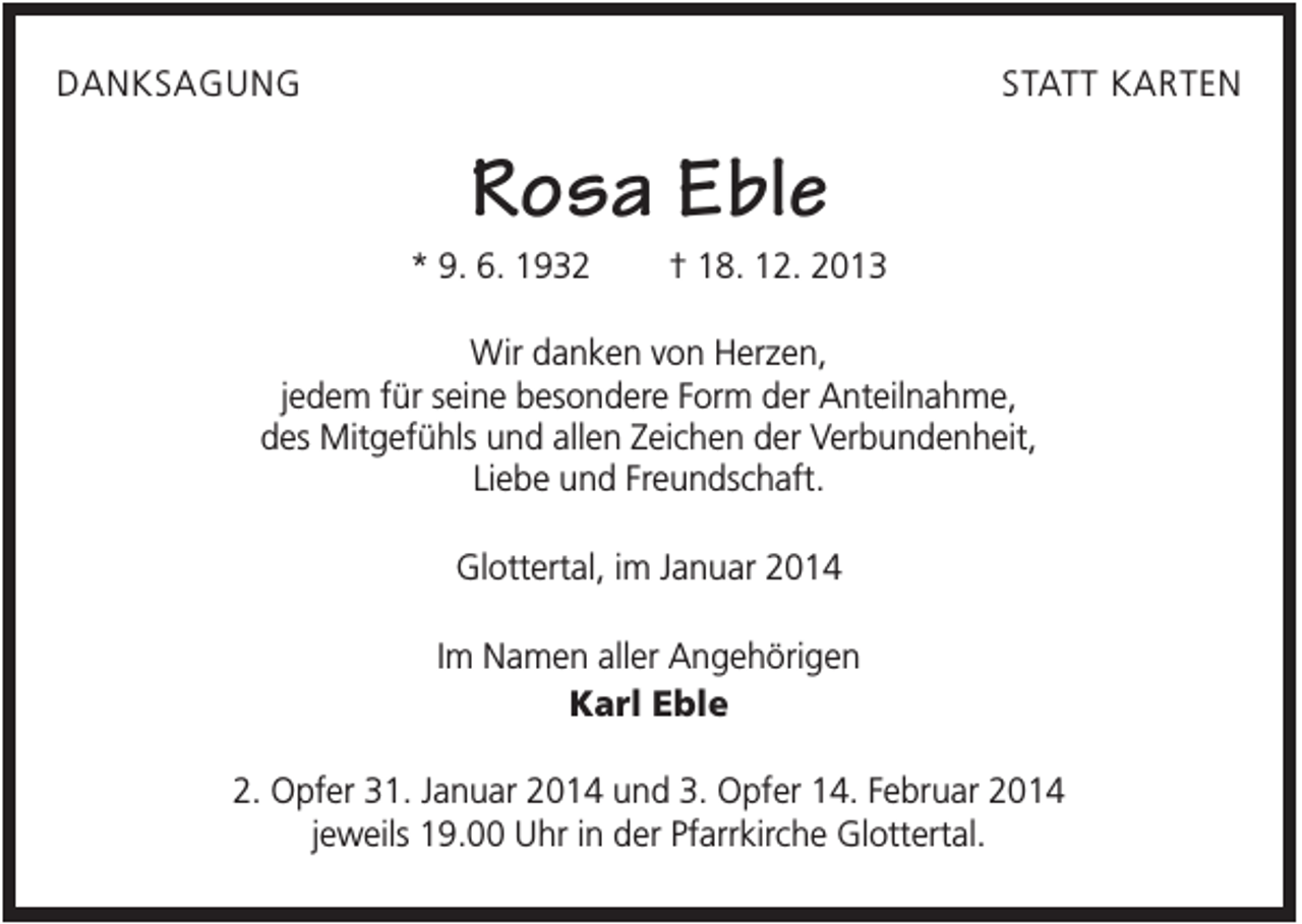 <p>DANKSAGUNG</p><p>STATT KARTEN</p><p>Rosa Eble<br />* 9. 6. 1932</p><p>† 18. 12. 2013</p><p>Wir danken von Herzen,<br />jedem für seine besondere Form der Anteilnahme,<br />des Mitgefühls und allen Zeichen der Verbundenheit,<br />Liebe und Freundschaft.<br />Glottertal, im Januar 2014<br />Im Namen aller Angehörigen<br />Karl Eble<br />2. Opfer 31. Januar 2014 und 3. Opfer 14. Februar 2014<br />jeweils 19.00 Uhr in der Pfarrkirche Glottertal.</p>