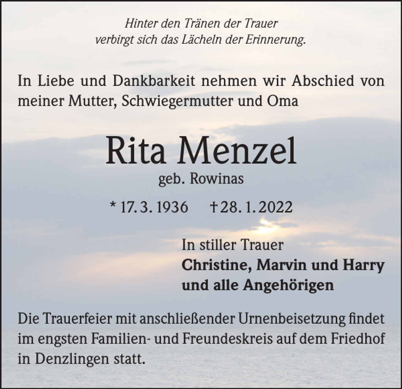 <p>Hinter den Tränen der Trauer<br />verbirgt sich das Lächeln der Erinnerung.</p><p>In Liebe und Dankbarkeit nehmen wir Abschied von<br />meiner Mutter, Schwiegermutter und Oma</p><p>Ritageb.Menzel<br />Rowinas<br />* 17. 3. 1936</p><p>† 28. 1. 2022</p><p>In stiller Trauer<br />Christine, Marvin und Harry<br />und alle Angehörigen<br />Die Trauerfeier mit anschließender Urnenbeisetzung findet<br />im engsten Familien- und Freundeskreis auf dem Friedhof<br />in Denzlingen statt.</p>