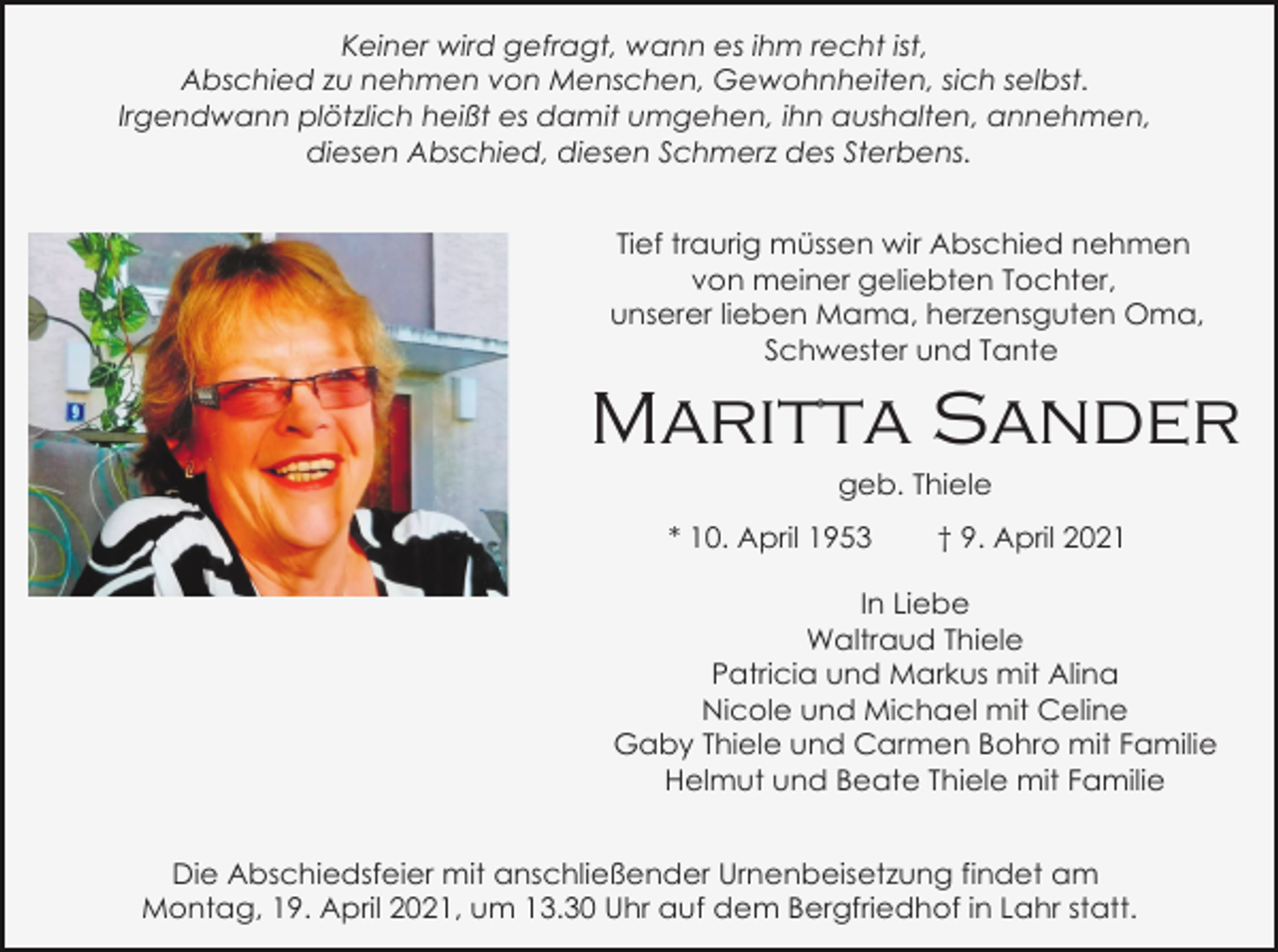 <p>Keiner wird gefragt, wann es ihm recht ist,<br />Abschied zu nehmen von Menschen, Gewohnheiten, sich selbst.<br />Irgendwann plötzlich heißt es damit umgehen, ihn aushalten, annehmen,<br />diesen Abschied, diesen Schmerz des Sterbens.<br />Tief traurig müssen wir Abschied nehmen<br />von meiner geliebten Tochter,<br />unserer lieben Mama, herzensguten Oma,<br />Schwester und Tante</p><p>Maritta Sander<br />geb. Thiele<br />* 10. April 1953</p><p>† 9. April 2021</p><p>In Liebe<br />Waltraud Thiele<br />Patricia und Markus mit Alina<br />Nicole und Michael mit Celine<br />Gaby Thiele und Carmen Bohro mit Familie<br />Helmut und Beate Thiele mit Familie<br />Die Abschiedsfeier mit anschließender Urnenbeisetzung findet am<br />Montag, 19. April 2021, um 13.30 Uhr auf dem Bergfriedhof in Lahr statt.</p>