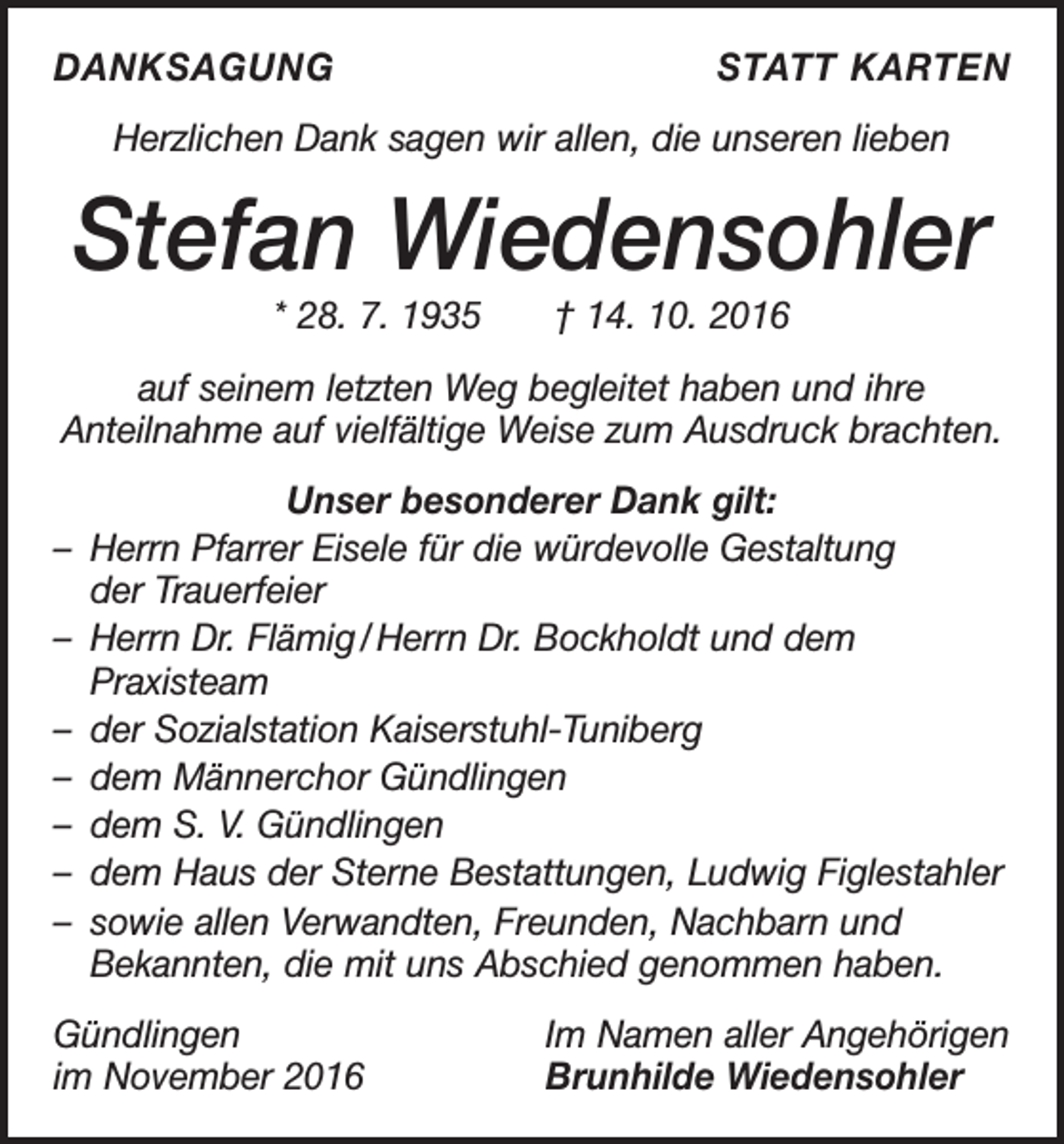 <p>DANKSAGUNG</p><p>STATT KARTEN</p><p>Herzlichen Dank sagen wir allen, die unseren lieben</p><p>Stefan Wiedensohler<br />* 28. 7. 1935 † 14. 10. 2016<br />auf seinem letzten Weg begleitet haben und ihre<br />Anteilnahme auf vielfältige Weise zum Ausdruck brachten.<br />Unser besonderer Dank gilt:<br />– Herrn Pfarrer Eisele für die würdevolle Gestaltung<br />der Trauerfeier<br />– Herrn Dr. Flämig / Herrn Dr. Bockholdt und dem<br />Praxisteam<br />– der Sozialstation Kaiserstuhl-Tuniberg<br />– dem Männerchor Gündlingen<br />– dem S. V. Gündlingen<br />– dem Haus der Sterne Bestattungen, Ludwig Figlestahler<br />– sowie allen Verwandten, Freunden, Nachbarn und<br />Bekannten, die mit uns Abschied genommen haben.<br />Gündlingen<br />im November 2016</p><p>Im Namen aller Angehörigen<br />Brunhilde Wiedensohler</p>