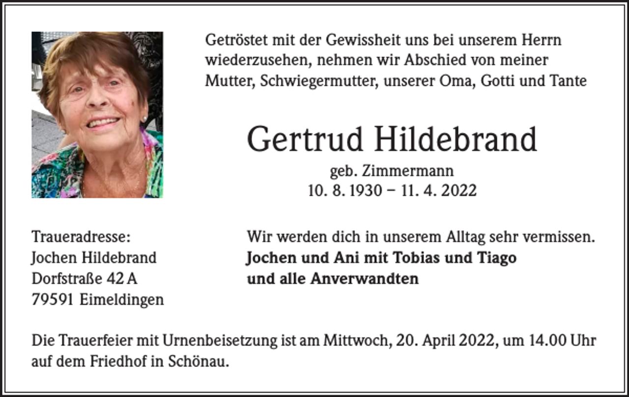 <p>Getröstet mit der Gewissheit uns bei unserem Herrn<br />wiederzusehen, nehmen wir Abschied von meiner<br />Mutter, Schwiegermutter, unserer Oma, Gotti und Tante</p><p>Gertrud Hildebrand<br />geb. Zimmermann<br />10. 8. 1930 – 11. 4. 2022<br />Traueradresse:<br />Jochen Hildebrand<br />Dorfstraße 42 A<br />79591 Eimeldingen</p><p>Wir werden dich in unserem Alltag sehr vermissen.<br />Jochen und Ani mit Tobias und Tiago<br />und alle Anverwandten</p><p>Die Trauerfeier mit Urnenbeisetzung ist am Mittwoch, 20. April 2022, um 14.00 Uhr<br />auf dem Friedhof in Schönau.</p>