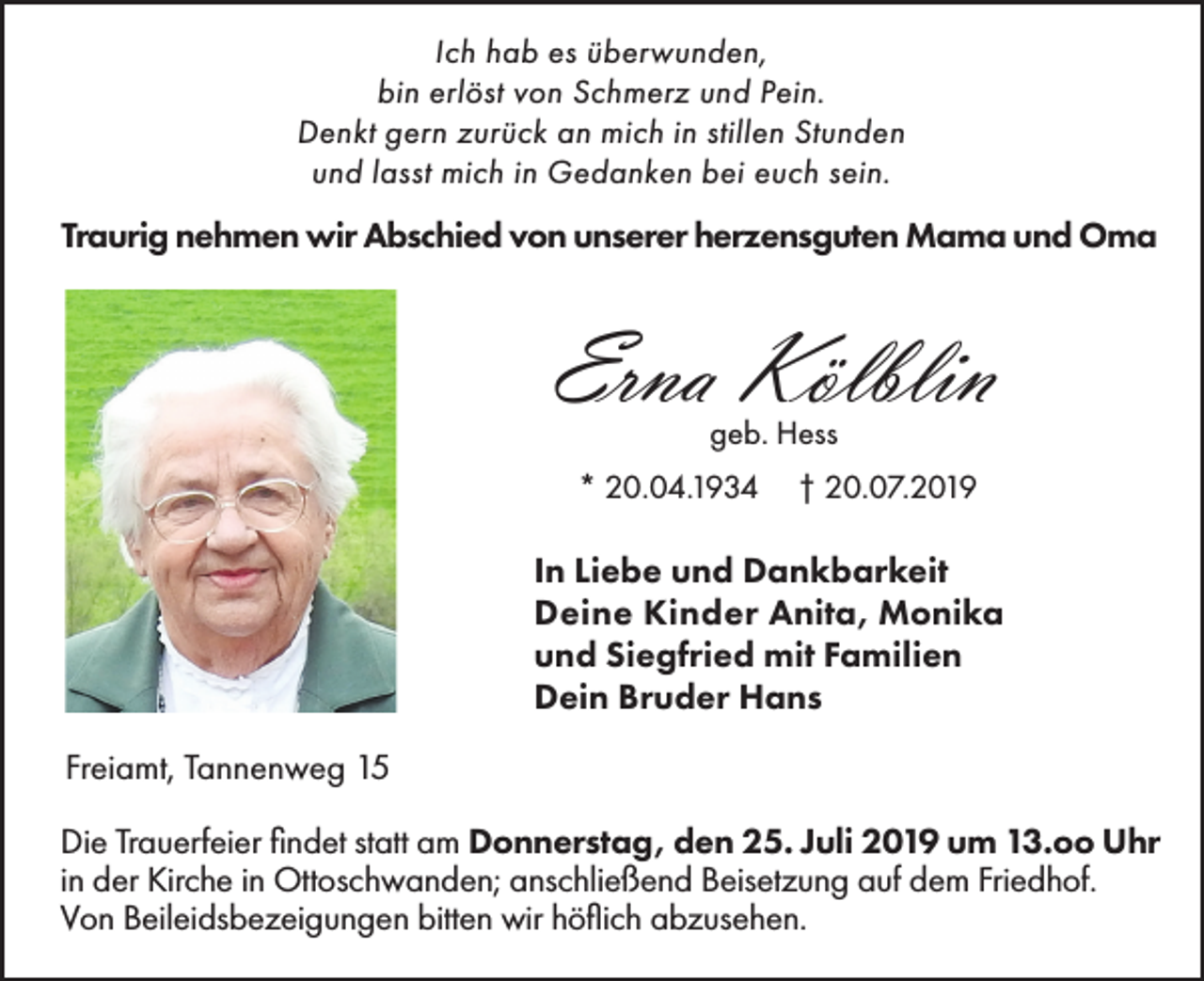 <p>Ich hab es überwunden,<br />bin erlöst von Schmerz und Pein.<br />Denkt gern zurück an mich in stillen Stunden<br />und lasst mich in Gedanken bei euch sein.</p><p>Traurig nehmen wir Abschied von unserer herzensguten Mama und Oma</p><p>Erna Kölblin<br />geb. Hess<br />* 20.04.1934</p><p>† 20.07.2019</p><p>In Liebe und Dankbarkeit<br />Deine Kinder Anita, Monika<br />und Siegfried mit Familien<br />Dein Bruder Hans<br />Freiamt, Tannenweg 15<br />Die Trauerfeier findet statt am Donnerstag, den 25. Juli 2019 um 13.oo Uhr<br />in der Kirche in Ottoschwanden; anschließend Beisetzung auf dem Friedhof.<br />Von Beileidsbezeigungen bitten wir höflich abzusehen.</p>