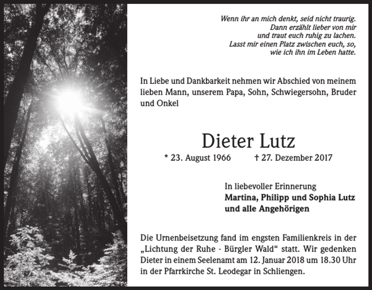 <p>Wenn ihr an mich denkt, seid nicht traurig.<br />Dann erzählt lieber von mir<br />und traut euch ruhig zu lachen.<br />Lasst mir einen Platz zwischen euch, so,<br />wie ich ihn im Leben hatte.</p><p>In Liebe und Dankbarkeit nehmen wir Abschied von meinem<br />lieben Mann, unserem Papa, Sohn, Schwiegersohn, Bruder<br />und Onkel</p><p>Dieter Lutz</p><p>* 23. August 1966</p><p>† 27. Dezember 2017</p><p>In liebevoller Erinnerung<br />Martina, Philipp und Sophia Lutz<br />und alle Angehörigen<br />Die Urnenbeisetzung fand im engsten Familienkreis in der<br />„Lichtung der Ruhe - Bürgler Wald“ statt. Wir gedenken<br />Dieter in einem Seelenamt am 12. Januar 2018 um 18.30 Uhr<br />in der Pfarrkirche St. Leodegar in Schliengen.</p>