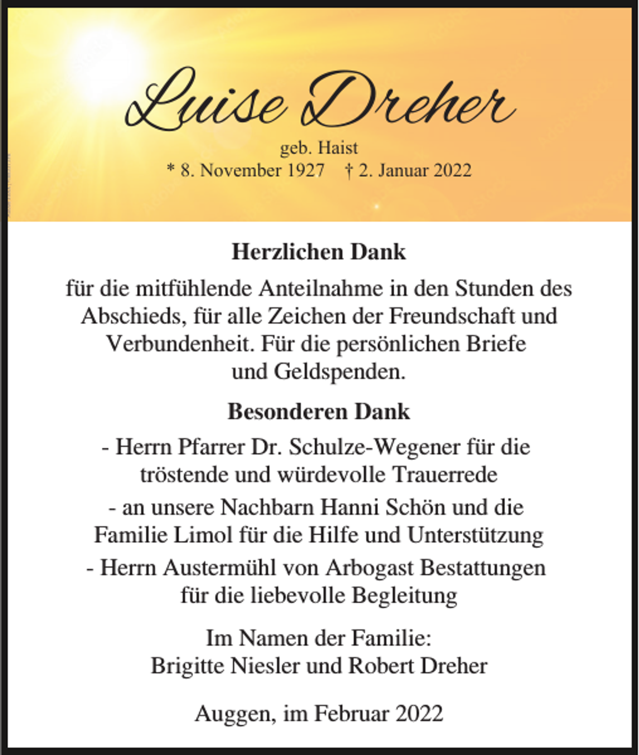<p>Luise Dreher<br />geb. Haist<br />* 8. November 1927 † 2. Januar 2022</p><p>Herzlichen Dank<br />für die mitfühlende Anteilnahme in den Stunden des<br />Abschieds, für alle Zeichen der Freundschaft und<br />Verbundenheit. Für die persönlichen Briefe<br />und Geldspenden.<br />Besonderen Dank<br />- Herrn Pfarrer Dr. Schulze-Wegener für die<br />tröstende und würdevolle Trauerrede<br />- an unsere Nachbarn Hanni Schön und die<br />Familie Limol für die Hilfe und Unterstützung<br />- Herrn Austermühl von Arbogast Bestattungen<br />für die liebevolle Begleitung<br />Im Namen der Familie:<br />Brigitte Niesler und Robert Dreher<br />Auggen, im Februar 2022</p>