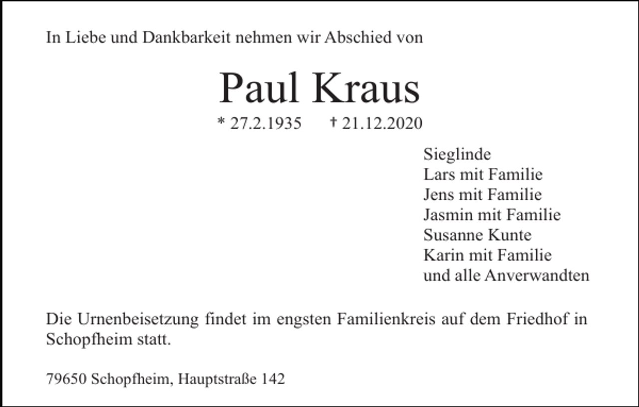 <p>In Liebe und Dankbarkeit nehmen wir Abschied von</p><p>Paul Kraus<br />* 27.2.1935</p><p>† 21.12.2020<br />Sieglinde<br />Lars mit Familie<br />Jens mit Familie<br />Jasmin mit Familie<br />Susanne Kunte<br />Karin mit Familie<br />und alle Anverwandten</p><p>Die Urnenbeisetzung findet im engsten Familienkreis auf dem Friedhof in<br />Schopfheim statt.<br />79650 Schopfheim, Hauptstraße 142</p>