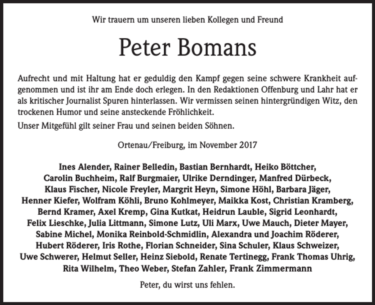 <p>Wir trauern um unseren lieben Kollegen und Freund</p><p>Peter Bomans<br />Aufrecht und mit Haltung hat er geduldig den Kampf gegen seine schwere Krankheit aufgenommen und ist ihr am Ende doch erlegen. In den Redaktionen Offenburg und Lahr hat er<br />als kritischer Journalist Spuren hinterlassen. Wir vermissen seinen hintergründigen Witz, den<br />trockenen Humor und seine ansteckende Fröhlichkeit.<br />Unser Mitgefühl gilt seiner Frau und seinen beiden Söhnen.<br />Ortenau/Freiburg, im November 2017<br />Ines Alender, Rainer Belledin, Bastian Bernhardt, Heiko Böttcher,<br />Carolin Buchheim, Ralf Burgmaier, Ulrike Derndinger, Manfred Dürbeck,<br />Klaus Fischer, Nicole Freyler, Margrit Heyn, Simone Höhl, Barbara Jäger,<br />Henner Kiefer, Wolfram Köhli, Bruno Kohlmeyer, Maikka Kost, Christian Kramberg,<br />Bernd Kramer, Axel Kremp, Gina Kutkat, Heidrun Lauble, Sigrid Leonhardt,<br />Felix Lieschke, Julia Littmann, Simone Lutz, Uli Marx, Uwe Mauch, Dieter Mayer,<br />Sabine Michel, Monika Reinbold-Schmidlin, Alexandra und Joachim Röderer,<br />Hubert Röderer, Iris Rothe, Florian Schneider, Sina Schuler, Klaus Schweizer,<br />Uwe Schwerer, Helmut Seller, Heinz Siebold, Renate Tertinegg, Frank Thomas Uhrig,<br />Rita Wilhelm, Theo Weber, Stefan Zahler, Frank Zimmermann<br />Peter, du wirst uns fehlen.</p>