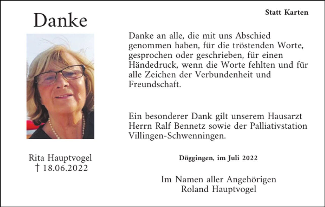 <p>Statt Karten</p><p>Danke</p><p>Danke an alle, die mit uns Abschied<br />genommen haben, für die tröstenden Worte,<br />gesprochen oder geschrieben, für einen<br />Händedruck, wenn die Worte fehlten und für<br />alle Zeichen der Verbundenheit und<br />Freundschaft.<br />Ein besonderer Dank gilt unserem Hausarzt<br />Herrn Ralf Bennetz sowie der Palliativstation<br />Villingen-Schwenningen.<br />Rita Hauptvogel<br />z18.06.2022</p><p>Döggingen, im Juli 2022</p><p>Im Namen aller Angehörigen<br />Roland Hauptvogel</p>
