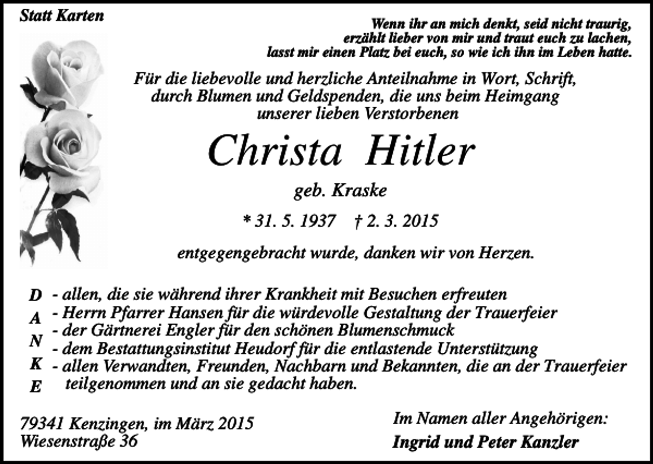 <p>Statt Karten</p><p>Wenn ihr an mich denkt, seid nicht traurig,<br />erzählt lieber von mir und traut euch zu lachen,<br />lasst mir einen Platz bei euch, so wie ich ihn im Leben hatte.</p><p>Für die liebevolle und herzliche Anteilnahme in Wort, Schrift,<br />durch Blumen und Geldspenden, die uns beim Heimgang<br />unserer lieben Verstorbenen</p><p>Christa Hitler<br />geb. Kraske<br />* 31. 5. 1937</p><p>† 2. 3. 2015</p><p>entgegengebracht wurde, danken wir von Herzen.<br />D<br />A<br />N<br />K<br />E</p><p>- allen, die sie während ihrer Krankheit mit Besuchen erfreuten<br />- Herrn Pfarrer Hansen für die würdevolle Gestaltung der Trauerfeier<br />- der Gärtnerei Engler für den schönen Blumenschmuck<br />- dem Bestattungsinstitut Heudorf für die entlastende Unterstützung<br />- allen Verwandten, Freunden, Nachbarn und Bekannten, die an der Trauerfeier<br />teilgenommen und an sie gedacht haben.</p><p>79341 Kenzingen, im März 2015<br />Wiesenstraße 36</p><p>Im Namen aller Angehörigen:<br />Ingrid und Peter Kanzler</p>