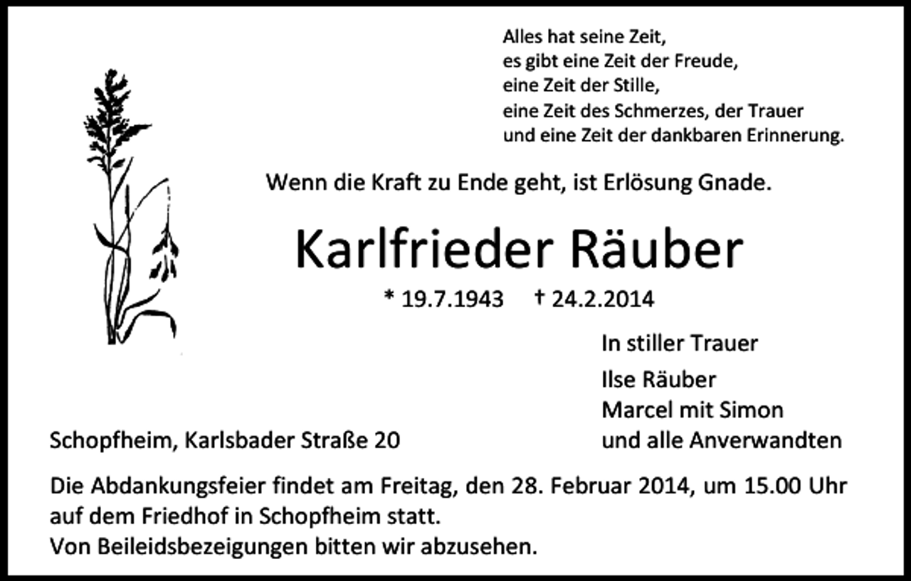 <p>Alles hat seine Zeit,<br />es gibt eine Zeit der Freude,<br />eine Zeit der Stille,<br />eine Zeit des Schmerzes, der Trauer<br />und eine Zeit der dankbaren Erinnerung.</p><p>Wenn die Kraft zu Ende geht, ist Erlösung Gnade.</p><p>Karlfrieder Räuber<br />* 19.7.1943</p><p>Schopfheim, Karlsbader Straße 20</p><p>† 24.2.2014</p><p>In stiller Trauer<br />Ilse Räuber<br />Marcel mit Simon<br />und alle Anverwandten</p><p>Die Abdankungsfeier findet am Freitag, den 28. Februar 2014, um 15.00 Uhr<br />auf dem Friedhof in Schopfheim statt.<br />Von Beileidsbezeigungen bitten wir abzusehen.</p>