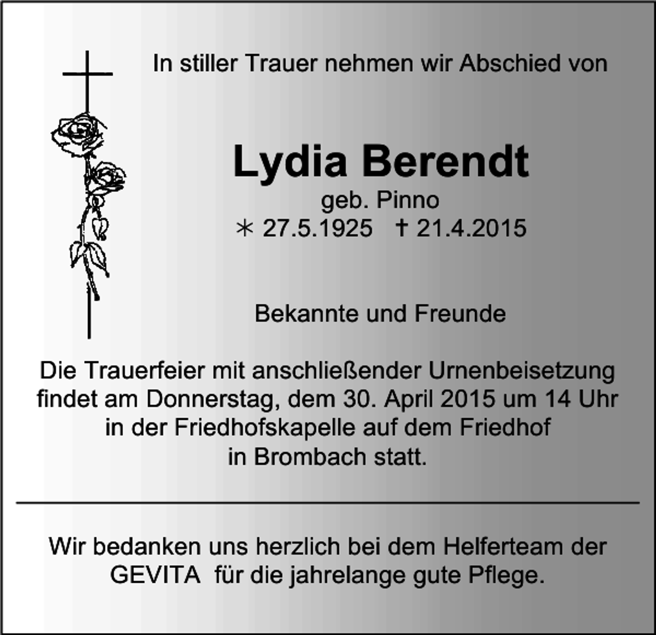 <p>In stiller Trauer nehmen wir Abschied von</p><p>Lydia Berendt<br />geb. Pinno<br /> 27.5.1925  21.4.2015<br />Bekannte und Freunde<br />Die Trauerfeier mit<br />anschließender Urnenbeisetzung<br />trauer19<br />findet am Donnerstag, dem 30. April 2015 um 14 Uhr<br />in der Friedhofskapelle auf dem Friedhof<br />in Brombach statt.<br />Wir bedanken uns herzlich bei dem Helferteam der<br />GEVITA für die jahrelange gute Pflege.</p>