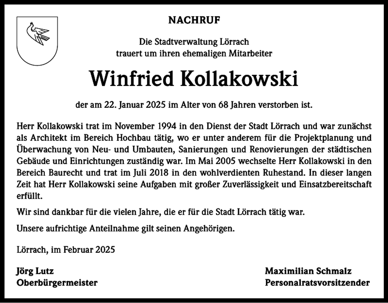 <p>NACHRUF<br />Die Stadtverwaltung Lörrach<br />trauert um ihren ehemaligen Mitarbeiter</p><p>Winfried Kollakowski<br />der am 22. Januar 2025 im Alter von 68 Jahren verstorben ist.<br />Herr Kollakowski trat im November 1994 in den Dienst der Stadt Lörrach und war zunächst<br />als Architekt im Bereich Hochbau tätig, wo er unter anderem für die Projektplanung und<br />Überwachung von Neu- und Umbauten, Sanierungen und Renovierungen der städtischen<br />Gebäude und Einrichtungen zuständig war. Im Mai 2005 wechselte Herr Kollakowski in den<br />Bereich Baurecht und trat im Juli 2018 in den wohlverdienten Ruhestand. In dieser langen<br />Zeit hat Herr Kollakowski seine Aufgaben mit großer Zuverlässigkeit und Einsatzbereitschaft<br />erfüllt.<br />Wir sind dankbar für die vielen Jahre, die er für die Stadt Lörrach tätig war.<br />Unsere aufrichtige Anteilnahme gilt seinen Angehörigen.<br />Lörrach, im Februar 2025<br />Jörg Lutz<br />Maximilian Schmalz<br />Oberbürgermeister Personalratsvorsitzender</p>