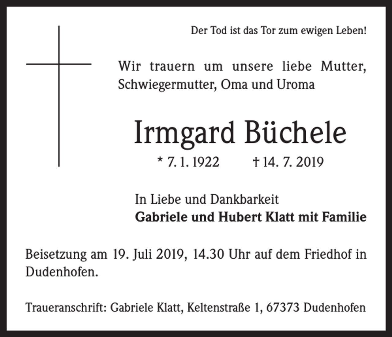 <p>Der Tod ist das Tor zum ewigen Leben!</p><p>Wir trauern um unsere liebe Mutter,<br />Schwiegermutter, Oma und Uroma</p><p>Irmgard Büchele<br />* 7. 1. 1922</p><p>† 14. 7. 2019</p><p>In Liebe und Dankbarkeit<br />Gabriele und Hubert Klatt mit Familie<br />Beisetzung am 19. Juli 2019, 14.30 Uhr auf dem Friedhof in<br />Dudenhofen.<br />Traueranschrift: Gabriele Klatt, Keltenstraße 1, 67373 Dudenhofen</p>