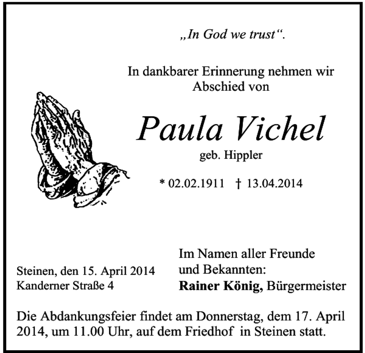 <p>„In God we trust“.<br />In dankbarer Erinnerung nehmen wir<br />Abschied von</p><p>Paula Vichel<br />geb. Hippler<br />* 02.02.1911 † 13.04.2014</p><p>Steinen, den 15. April 2014<br />Kanderner Straße 4</p><p>Im Namen aller Freunde<br />und Bekannten:<br />Rainer König, Bürgermeister</p><p>Die Abdankungsfeier findet am Donnerstag, dem 17. April<br />2014, um 11.00 Uhr, auf dem Friedhof in Steinen statt.</p>