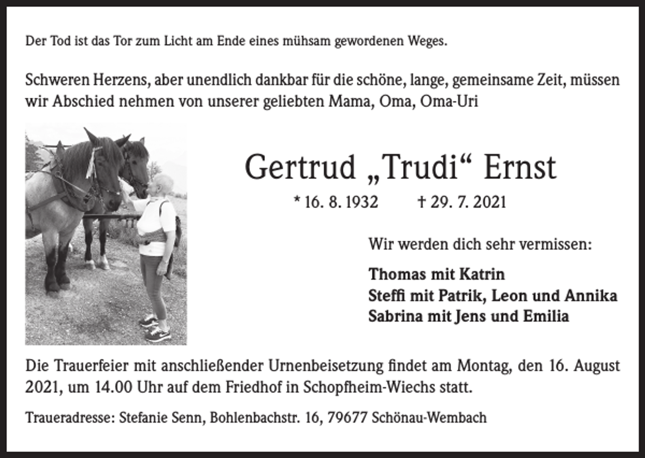 <p>Der Tod ist das Tor zum Licht am Ende eines mühsam gewordenen Weges.</p><p>Schweren Herzens, aber unendlich dankbar für die schöne, lange, gemeinsame Zeit, müssen<br />wir Abschied nehmen von unserer geliebten Mama, Oma, Oma-Uri</p><p>Gertrud „Trudi“ Ernst<br />* 16. 8. 1932</p><p>† 29. 7. 2021</p><p>Wir werden dich sehr vermissen:<br />Thomas mit Katrin<br />Steffi mit Patrik, Leon und Annika<br />Sabrina mit Jens und Emilia<br />Die Trauerfeier mit anschließender Urnenbeisetzung findet am Montag, den 16. August<br />2021, um 14.00 Uhr auf dem Friedhof in Schopfheim-Wiechs statt.<br />Traueradresse: Stefanie Senn, Bohlenbachstr. 16, 79677 Schönau-Wembach</p>