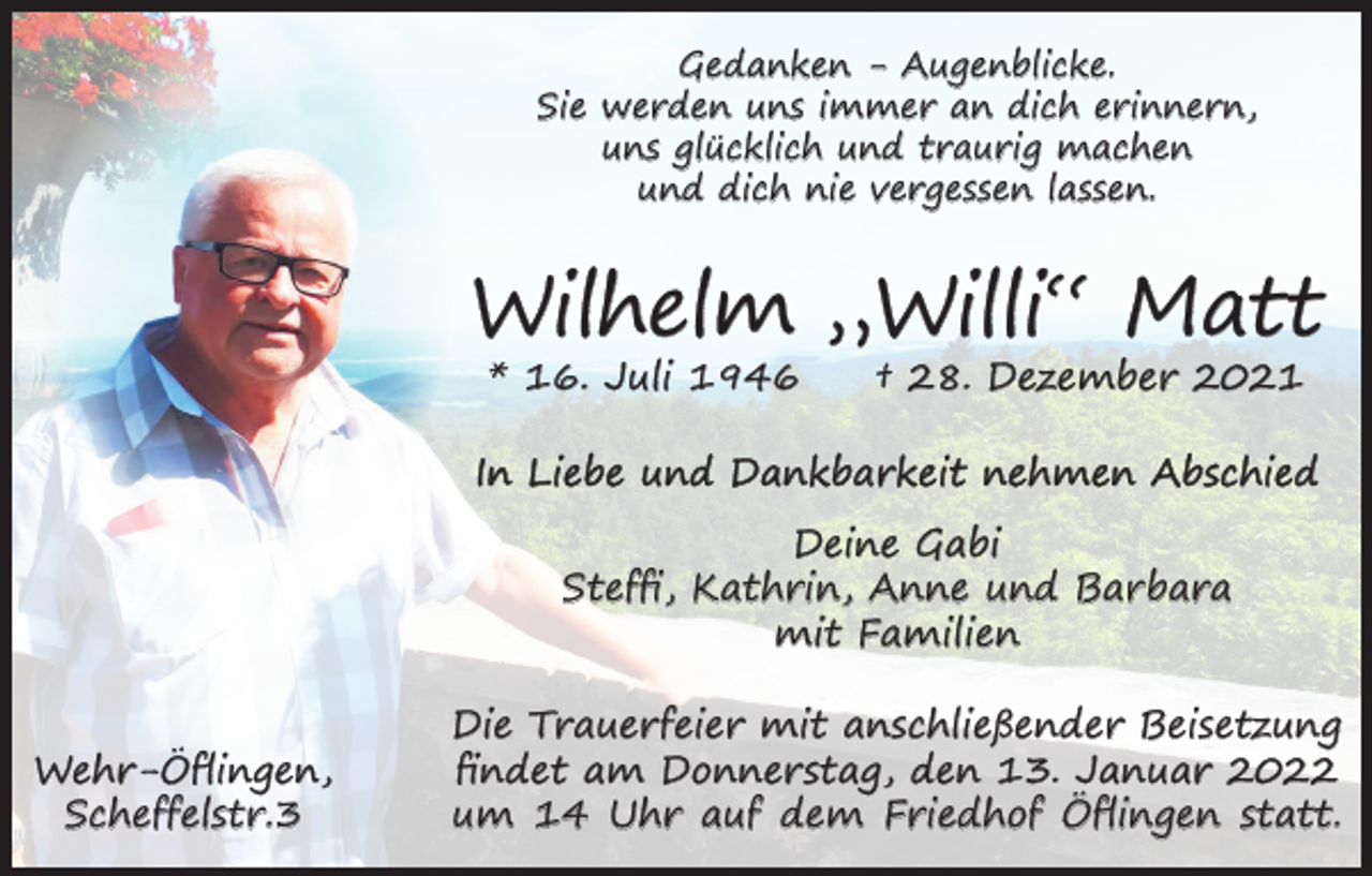 <p>Gedanken - Augenblicke.<br />Sie werden uns immer an dich erinnern,<br />uns glücklich und traurig machen<br />und dich nie vergessen lassen.</p><p>Wilhelm „Willi“ Matt<br />* 16. Juli 1946</p><p>† 28. Dezember 2021</p><p>In Liebe und Dankbarkeit nehmen Abschied<br />Deine Gabi<br />Steffi, Kathrin, Anne und Barbara<br />mit Familien<br />Wehr-Öflingen,<br />Scheffelstr.3</p><p>Die Trauerfeier mit anschließender Beisetzung<br />findet am Donnerstag, den 13. Januar 2022<br />um 14 Uhr auf dem Friedhof Öflingen statt.</p>
