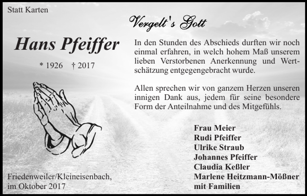 <p>Statt Karten</p><p>Hans Pfeiffer<br />* 1926</p><p>† 2017</p><p>In den Stunden des Abschieds durften wir noch<br />einmal erfahren, in welch hohem Maß unserem<br />lieben Verstorbenen Anerkennung und Wertschätzung entgegengebracht wurde.<br />Allen sprechen wir von ganzem Herzen unseren<br />innigen Dank aus, jedem für seine besondere<br />Form der Anteilnahme und des Mitgefühls.</p><p>Friedenweiler/Kleineisenbach,<br />im Oktober 2017</p><p>Frau Meier<br />Rudi Pfeiffer<br />Ulrike Straub<br />Johannes Pfeiffer<br />Claudia Keßler<br />Marlene Heitzmann-Mößner<br />mit Familien</p>