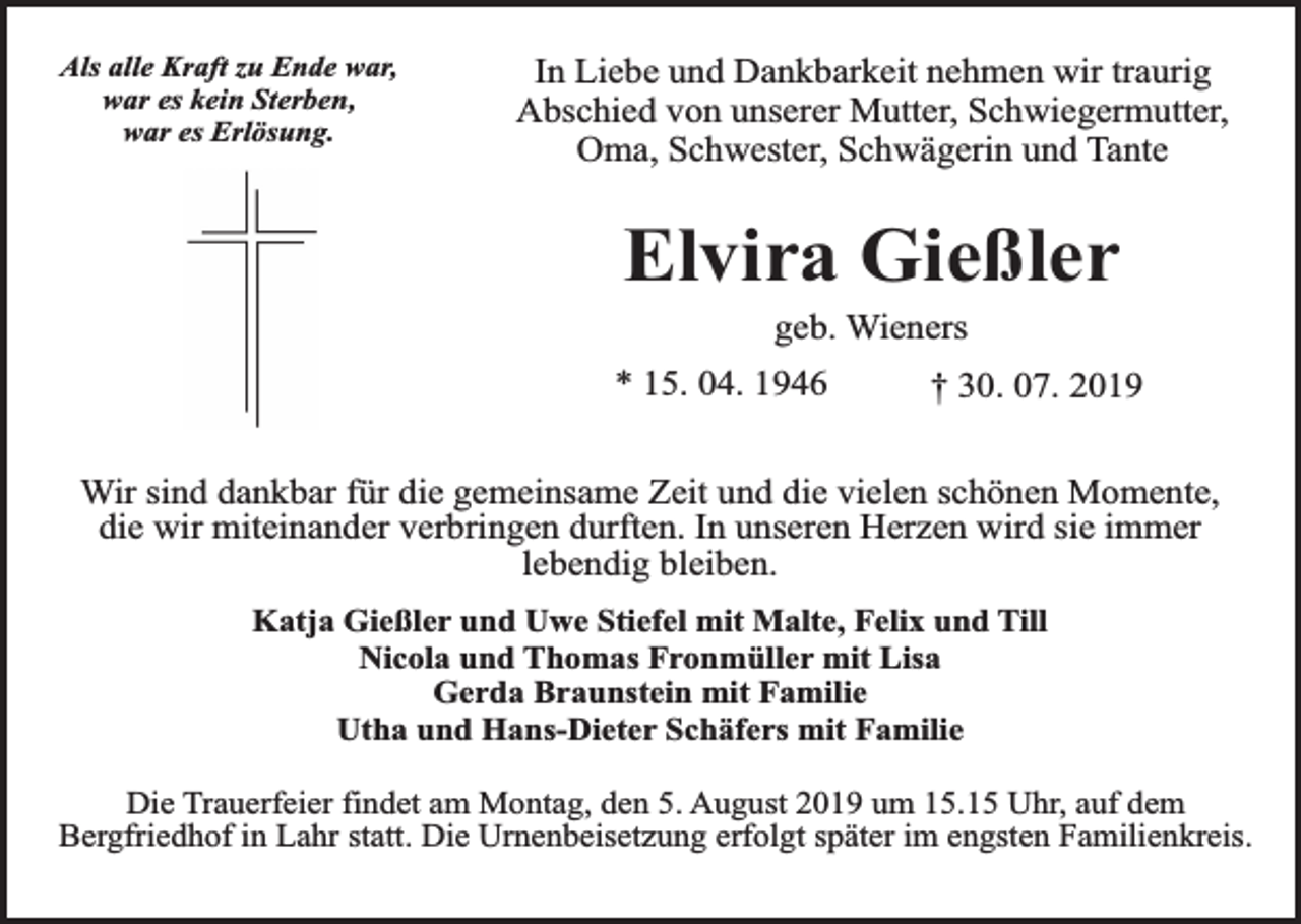 <p>Als alle Kraft zu Ende war,<br />war es kein Sterben,<br />war es Erlösung.</p><p>In Liebe und Dankbarkeit nehmen wir traurig<br />Abschied von unserer Mutter, Schwiegermutter,<br />Oma, Schwester, Schwägerin und Tante</p><p>Elvira Gießler<br />geb. Wieners</p><p>* 15. 04. 1946</p><p>† 30. 07. 2019</p><p>Wir sind dankbar für die gemeinsame Zeit und die vielen schönen Momente,<br />die wir miteinander verbringen durften. In unseren Herzen wird sie immer<br />lebendig bleiben.<br />Katja Gießler und Uwe Stiefel mit Malte, Felix und Till<br />Nicola und Thomas Fronmüller mit Lisa<br />Gerda Braunstein mit Familie<br />Utha und Hans-Dieter Schäfers mit Familie<br />Die Trauerfeier findet am Montag, den 5. August 2019 um 15.15 Uhr, auf dem<br />Bergfriedhof in Lahr statt. Die Urnenbeisetzung erfolgt später im engsten Familienkreis.</p>