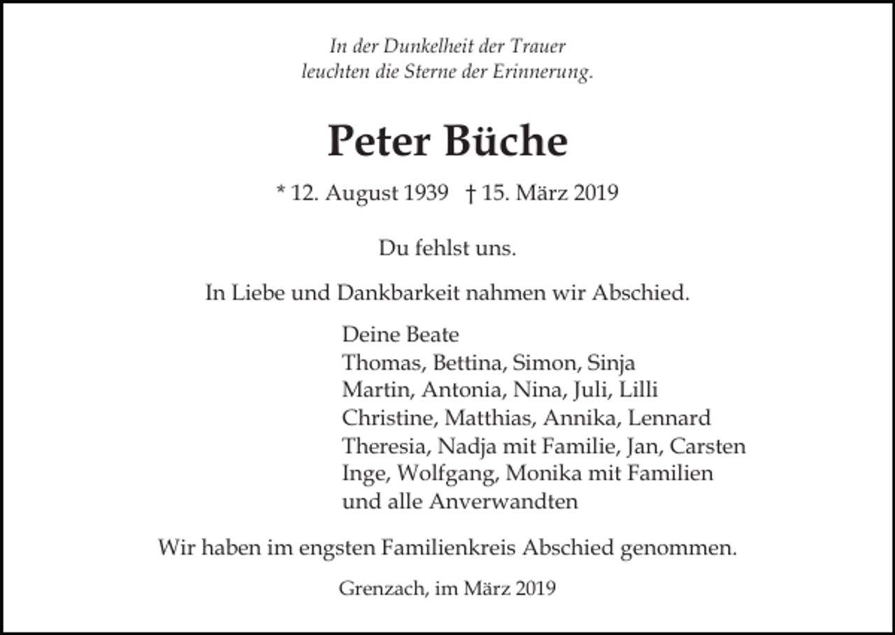 <p>In der Dunkelheit der Trauer<br />leuchten die Sterne der Erinnerung.</p><p>Peter Büche<br />* 12. August 1939 † 15. März 2019<br />Du fehlst uns.<br />In Liebe und Dankbarkeit nahmen wir Abschied.<br />Deine Beate<br />Thomas, Bettina, Simon, Sinja<br />Martin, Antonia, Nina, Juli, Lilli<br />Christine, Matthias, Annika, Lennard<br />Theresia, Nadja mit Familie, Jan, Carsten<br />Inge, Wolfgang, Monika mit Familien<br />und alle Anverwandten<br />Wir haben im engsten Familienkreis Abschied genommen.<br />Grenzach, im März 2019</p>