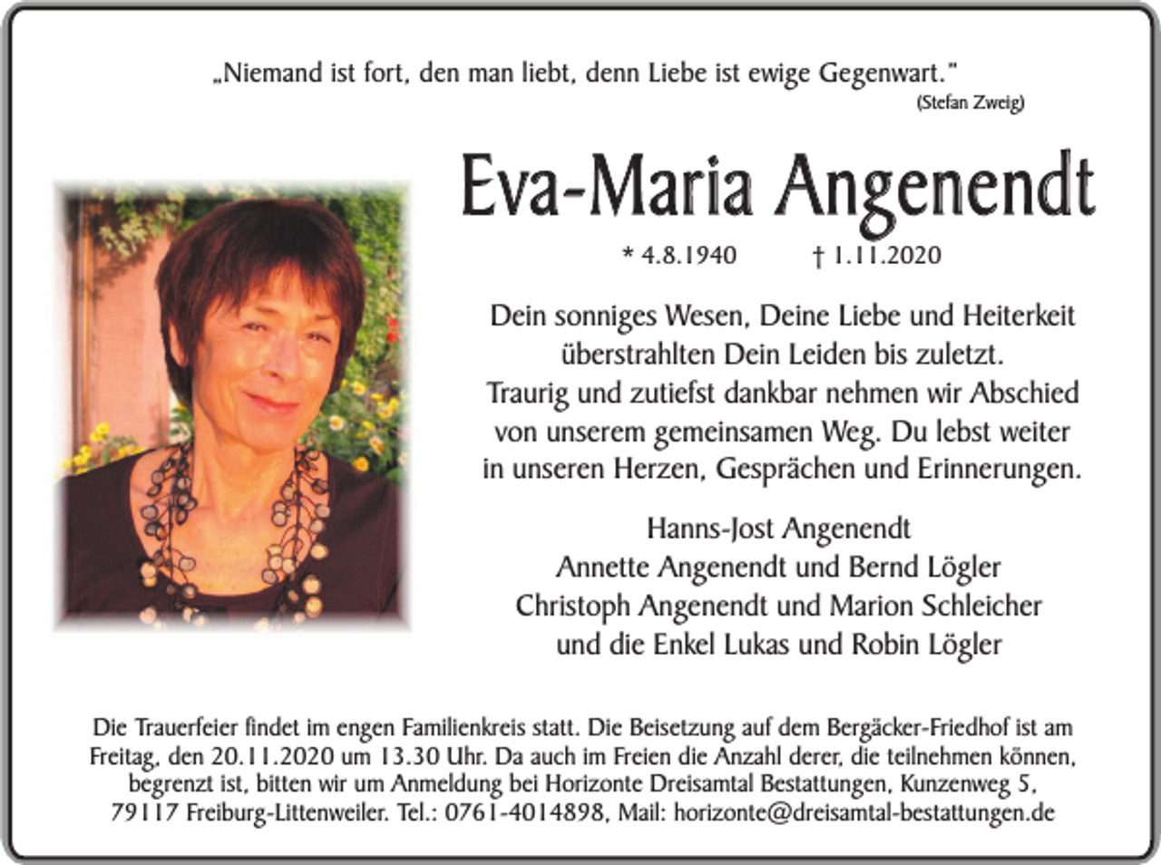 <p>„Niemand ist fort, den man liebt, denn Liebe ist ewige Gegenwart.”</p><p>(Stefan Zweig)</p><p>Eva-Maria Angenendt<br />* 4.8.1940</p><p>† 1.11.2020</p><p>Dein sonniges Wesen, Deine Liebe und Heiterkeit<br />überstrahlten Dein Leiden bis zuletzt.<br />Traurig und zutiefst dankbar nehmen wir Abschied<br />von unserem gemeinsamen Weg. Du lebst weiter<br />in unseren Herzen, Gesprächen und Erinnerungen.<br />Hanns-Jost Angenendt<br />Annette Angenendt und Bernd Lögler<br />Christoph Angenendt und Marion Schleicher<br />und die Enkel Lukas und Robin Lögler<br />Die Trauerfeier findet im engen Familienkreis statt. Die Beisetzung auf dem Bergäcker-Friedhof ist am<br />Freitag, den 20.11.2020 um 13.30 Uhr. Da auch im Freien die Anzahl derer, die teilnehmen können,<br />begrenzt ist, bitten wir um Anmeldung bei Horizonte Dreisamtal Bestattungen, Kunzenweg 5,<br />79117 Freiburg-Littenweiler. Tel.: 0761-4014898, Mail: horizonte@dreisamtal-bestattungen.de</p>