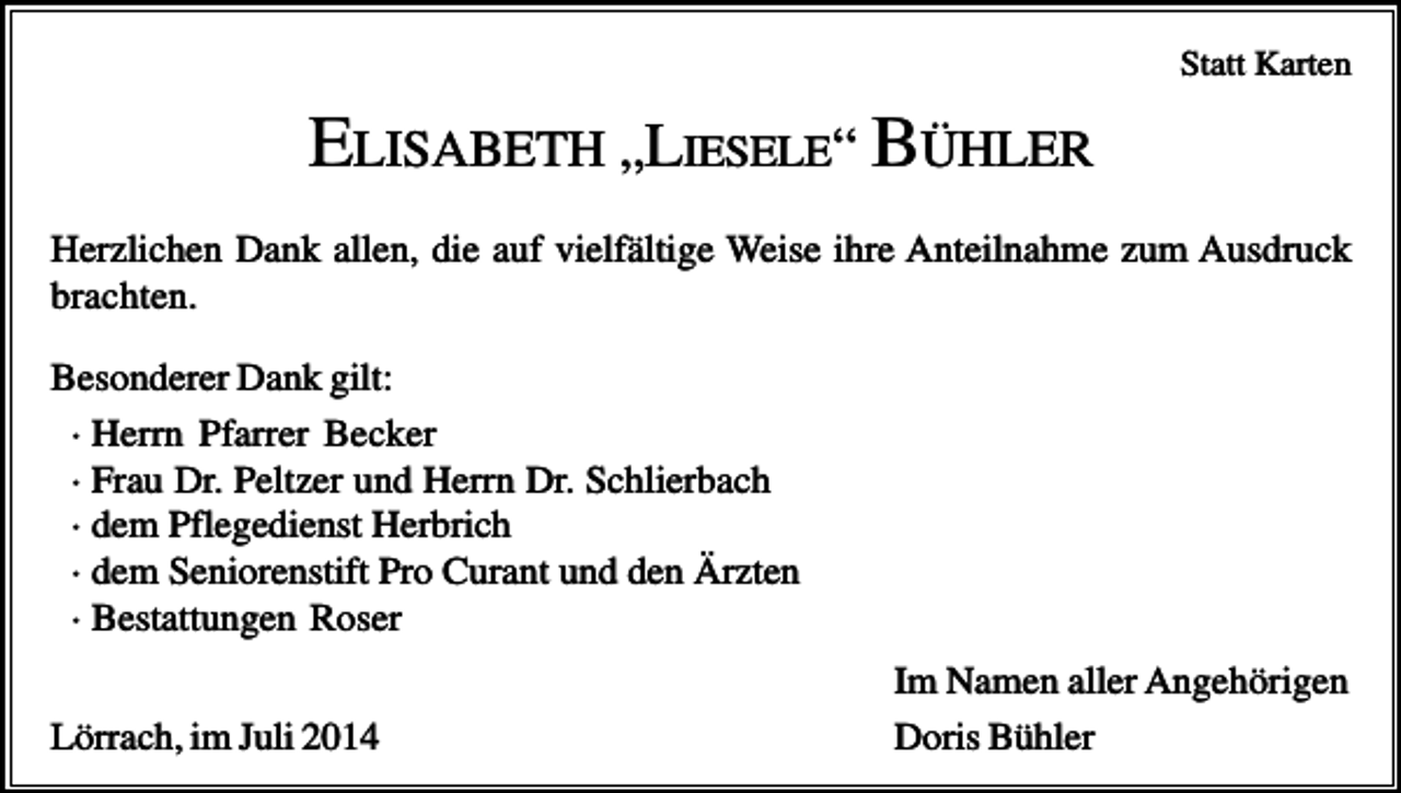 <p>Statt Karten</p><p>ELISABETH „LIESELE“ BÜHLER<br />Herzlichen Dank allen, die auf vielfältige Weise ihre Anteilnahme zum Ausdruck<br />brachten.<br />Besonderer Dank gilt:<br />· Herrn Pfarrer Becker<br />· Frau Dr. Peltzer und Herrn Dr. Schlierbach<br />· dem Pflegedienst Herbrich<br />· dem Seniorenstift Pro Curant und den Ärzten<br />· Bestattungen Roser<br />Lörrach, im Juli 2014</p><p>Im Namen aller Angehörigen<br />Doris Bühler</p>
