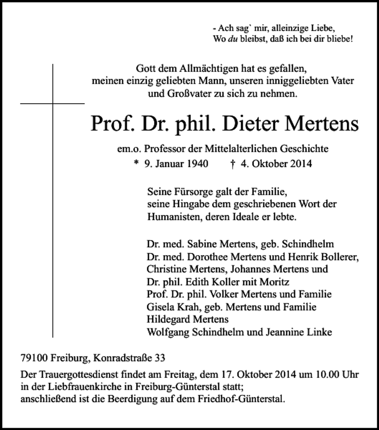 <p>- Ach sag` mir, alleinzige Liebe,<br />Wo du bleibst, daß ich bei dir bliebe!</p><p>Gott dem Allmächtigen hat es gefallen,<br />meinen einzig geliebten Mann, unseren inniggeliebten Vater<br />und Großvater zu sich zu nehmen.</p><p>Prof. Dr. phil. Dieter Mertens<br />em.o. Professor der Mittelalterlichen Geschichte<br />* 9. Januar 1940<br />† 4. Oktober 2014<br />Seine Fürsorge galt der Familie,<br />seine Hingabe dem geschriebenen Wort der<br />Humanisten, deren Ideale er lebte.<br />Dr. med. Sabine Mertens, geb. Schindhelm<br />Dr. med. Dorothee Mertens und Henrik Bollerer,<br />Christine Mertens, Johannes Mertens und<br />Dr. phil. Edith Koller mit Moritz<br />Prof. Dr. phil. Volker Mertens und Familie<br />Gisela Krah, geb. Mertens und Familie<br />Hildegard Mertens<br />Wolfgang Schindhelm und Jeannine Linke<br />79100 Freiburg, Konradstraße 33<br />Der Trauergottesdienst findet am Freitag, dem 17. Oktober 2014 um 10.00 Uhr<br />in der Liebfrauenkirche in Freiburg-Günterstal statt;<br />anschließend ist die Beerdigung auf dem Friedhof-Günterstal.</p>