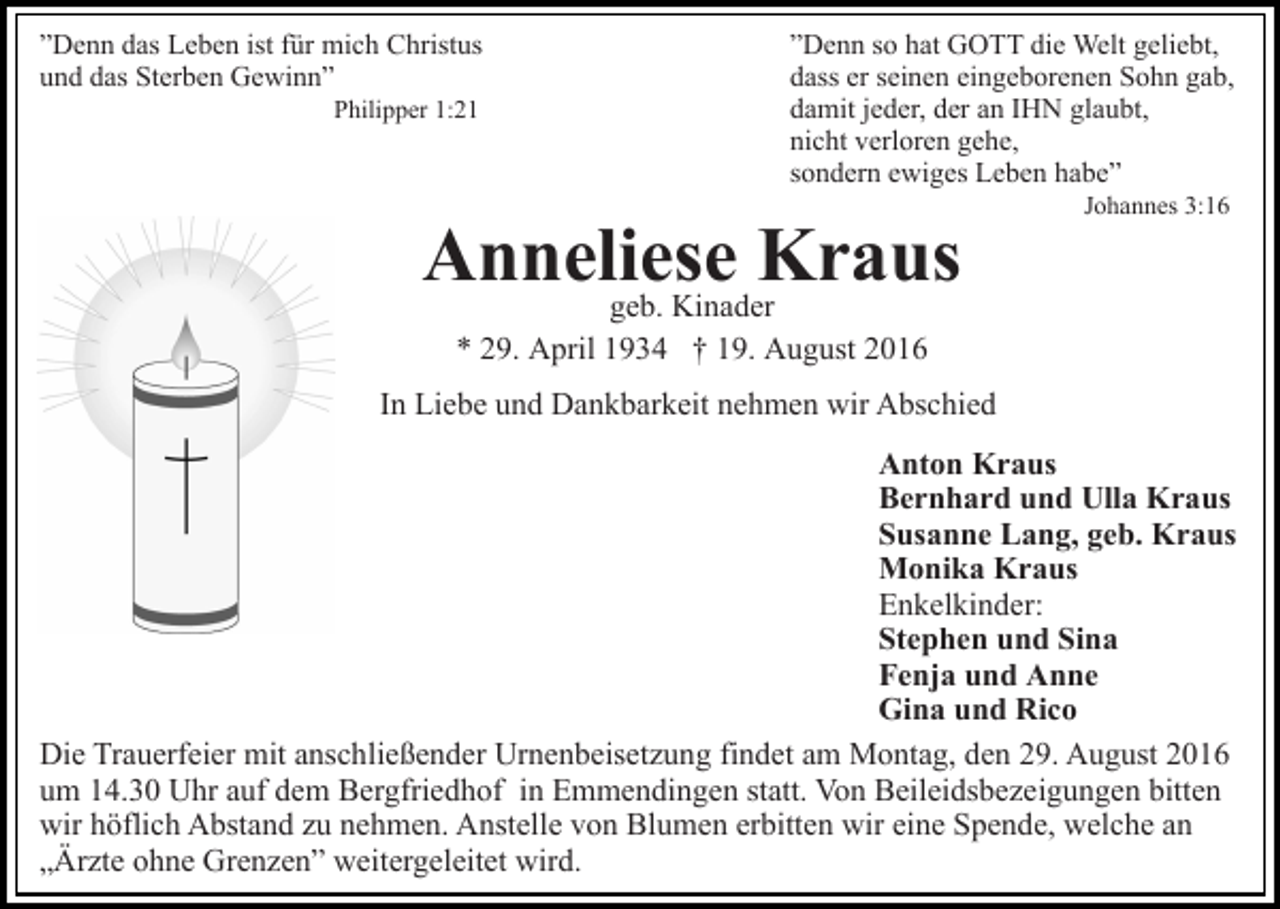 <p>”Denn das Leben ist für mich Christus<br />und das Sterben Gewinn”<br />Philipper 1:21</p><p>”Denn so hat GOTT die Welt geliebt,<br />dass er seinen eingeborenen Sohn gab,<br />damit jeder, der an IHN glaubt,<br />nicht verloren gehe,<br />sondern ewiges Leben habe”</p><p>Anneliese<br />Kraus<br />geb. Kinader</p><p>Johannes 3:16</p><p>* 29. April 1934 † 19. August 2016<br />In Liebe und Dankbarkeit nehmen wir Abschied<br />Anton Kraus<br />Bernhard und Ulla Kraus<br />Susanne Lang, geb. Kraus<br />Monika Kraus<br />Enkelkinder:<br />Stephen und Sina<br />Fenja und Anne<br />Gina und Rico<br />Die Trauerfeier mit anschließender Urnenbeisetzung findet am Montag, den 29. August 2016<br />um 14.30 Uhr auf dem Bergfriedhof in Emmendingen statt. Von Beileidsbezeigungen bitten<br />wir höflich Abstand zu nehmen. Anstelle von Blumen erbitten wir eine Spende, welche an<br />„Ärzte ohne Grenzen” weitergeleitet wird.</p>