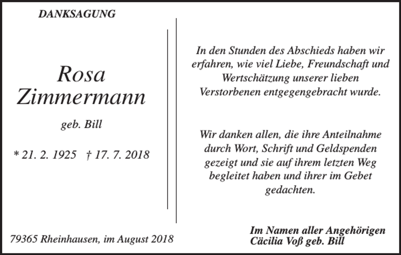<p>DANKSAGUNG</p><p>Rosa<br />Zimmermann<br />geb. Bill<br />* 21. 2. 1925 † 17. 7. 2018</p><p>79365 Rheinhausen, im August 2018</p><p>In den Stunden des Abschieds haben wir<br />erfahren, wie viel Liebe, Freundschaft und<br />Wertschätzung unserer lieben<br />Verstorbenen entgegengebracht wurde.</p><p>Wir danken allen, die ihre Anteilnahme<br />durch Wort, Schrift und Geldspenden<br />gezeigt und sie auf ihrem letzten Weg<br />begleitet haben und ihrer im Gebet<br />gedachten.</p><p>Im Namen aller Angehörigen<br />Cäcilia Voß geb. Bill</p>