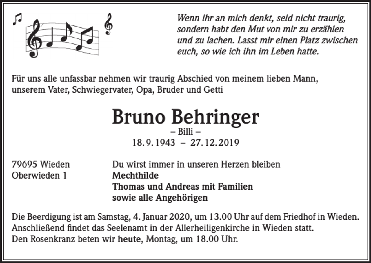 <p>Wenn ihr an mich denkt, seid nicht traurig,<br />sondern habt den Mut von mir zu erzählen<br />und zu lachen. Lasst mir einen Platz zwischen<br />euch, so wie ich ihn im Leben hatte.<br />Für uns alle unfassbar nehmen wir traurig Abschied von meinem lieben Mann,<br />unserem Vater, Schwiegervater, Opa, Bruder und Getti</p><p>Bruno Behringer<br />– Billi –<br />18. 9. 1943 – 27. 12. 2019</p><p>79695 Wieden<br />Oberwieden 1</p><p>Du wirst immer in unseren Herzen bleiben<br />Mechthilde<br />Thomas und Andreas mit Familien<br />sowie alle Angehörigen</p><p>Die Beerdigung ist am Samstag, 4. Januar 2020, um 13.00 Uhr auf dem Friedhof in Wieden.<br />Anschließend findet das Seelenamt in der Allerheiligenkirche in Wieden statt.<br />Den Rosenkranz beten wir heute, Montag, um 18.00 Uhr.</p>
