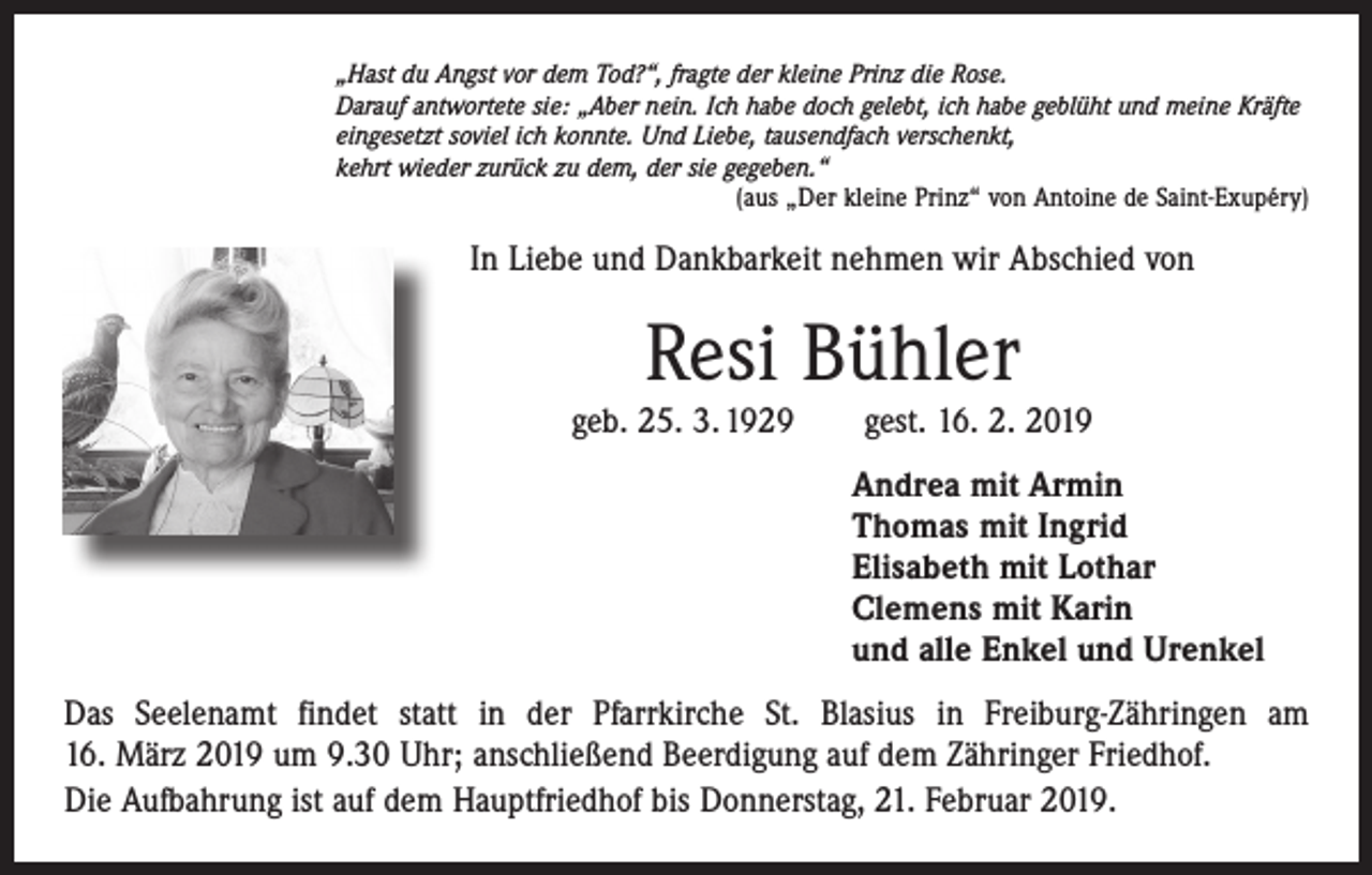 <p>„Hast du Angst vor dem Tod?“, fragte der kleine Prinz die Rose.<br />Darauf antwortete sie: „Aber nein. Ich habe doch gelebt, ich habe geblüht und meine Kräfte<br />eingesetzt soviel ich konnte. Und Liebe, tausendfach verschenkt,<br />kehrt wieder zurück zu dem, der sie gegeben.“</p><p>(aus „Der kleine Prinz“ von Antoine de Saint-Exupéry)</p><p>In Liebe und Dankbarkeit nehmen wir Abschied von</p><p>Resi Bühler<br />geb. 25. 3. 1929 gest. 16. 2. 2019<br />Andrea mit Armin<br />Thomas mit Ingrid<br />Elisabeth mit Lothar<br />Clemens mit Karin<br />und alle Enkel und Urenkel<br />Das Seelenamt findet statt in der Pfarrkirche St. Blasius in Freiburg-Zähringen am<br />16. März 2019 um 9.30 Uhr; anschließend Beerdigung auf dem Zähringer Friedhof.<br />Die Aufbahrung ist auf dem Hauptfriedhof bis Donnerstag, 21. Februar 2019.</p>