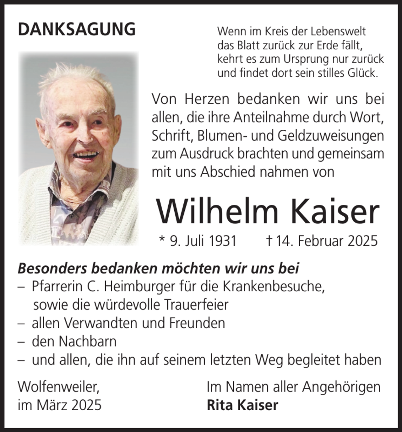 <p>DANKSAGUNG</p><p>enn im Kreis der Lebenswelt<br />W<br />das Blatt zurück zur Erde fällt,<br />kehrt es zum Ursprung nur zurück<br />und findet dort sein stilles Glück.</p><p>Von Herzen bedanken wir uns bei<br />allen, die ihre Anteilnahme durch Wort,<br />Schrift, Blumen- und Geldzuweisungen<br />zum Ausdruck brachten und gemeinsam<br />mit uns Abschied nahmen von</p><p>Wilhelm Kaiser<br />* 9. Juli 1931</p><p>† 14. Februar 2025</p><p>Besonders bedanken möchten wir uns bei<br />– Pfarrerin C. Heimburger für die Krankenbesuche,<br />sowie die würdevolle Trauerfeier<br />– allen Verwandten und Freunden<br />– den Nachbarn<br />– und allen, die ihn auf seinem letzten Weg begleitet haben<br />Wolfenweiler,<br />im März 2025</p><p>Im Namen aller Angehörigen<br />Rita Kaiser</p>