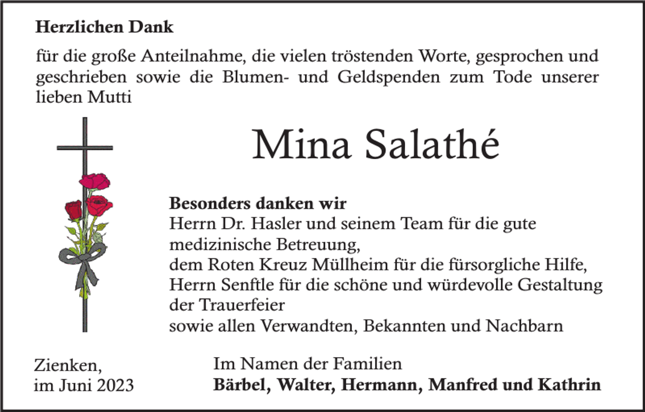 <p>Herzlichen Dank<br />für die große Anteilnahme, die vielen tröstenden Worte, gesprochen und<br />geschrieben sowie die Blumen- und Geldspenden zum Tode unserer<br />lieben Mutti</p><p>Mina Salathé<br />Besonders danken wir<br />Herrn Dr. Hasler und seinem Team für die gute<br />medizinische Betreuung,<br />dem Roten Kreuz Müllheim für die fürsorgliche Hilfe,<br />Herrn Senftle für die schöne und würdevolle Gestaltung<br />der Trauerfeier<br />sowie allen Verwandten, Bekannten und Nachbarn<br />Zienken,<br />im Juni 2023</p><p>Im Namen der Familien<br />Bärbel, Walter, Hermann, Manfred und Kathrin</p>