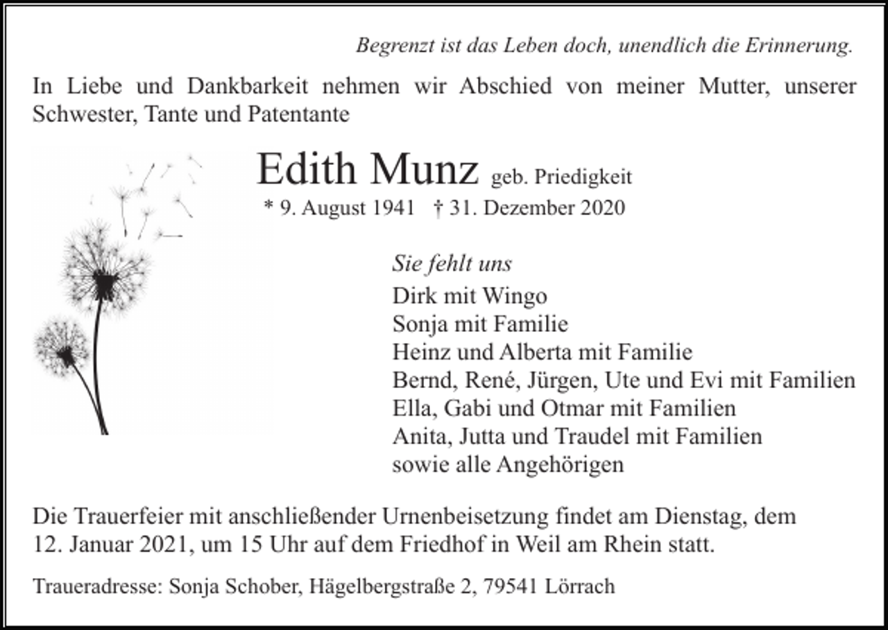 <p>Begrenzt ist das Leben doch, unendlich die Erinnerung.</p><p>In Liebe und Dankbarkeit nehmen wir Abschied von meiner Mutter, unserer<br />Schwester, Tante und Patentante</p><p>Edith Munz geb. Priedigkeit<br />* 9. August 1941 † 31. Dezember 2020</p><p>Sie fehlt uns<br />Dirk mit Wingo<br />Sonja mit Familie<br />Heinz und Alberta mit Familie<br />Bernd, René, Jürgen, Ute und Evi mit Familien<br />Ella, Gabi und Otmar mit Familien<br />Anita, Jutta und Traudel mit Familien<br />sowie alle Angehörigen<br />Die Trauerfeier mit anschließender Urnenbeisetzung findet am Dienstag, dem<br />12. Januar 2021, um 15 Uhr auf dem Friedhof in Weil am Rhein statt.<br />Traueradresse: Sonja Schober, Hägelbergstraße 2, 79541 Lörrach</p>