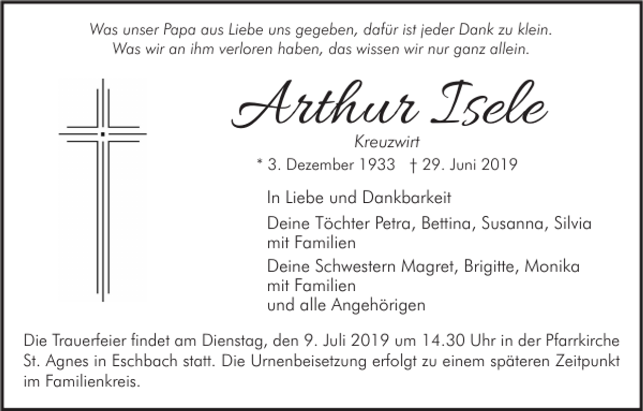 <p>Was unser Papa aus Liebe uns gegeben, dafür ist jeder Dank zu klein.<br />Was wir an ihm verloren haben, das wissen wir nur ganz allein.</p><p>Arthur Isele<br />Kreuzwirt</p><p>* 3. Dezember 1933 † 29. Juni 2019</p><p>In Liebe und Dankbarkeit<br />Deine Töchter Petra, Bettina, Susanna, Silvia<br />mit Familien<br />Deine Schwestern Magret, Brigitte, Monika<br />mit Familien<br />und alle Angehörigen<br />Die Trauerfeier findet am Dienstag, den 9. Juli 2019 um 14.30 Uhr in der Pfarrkirche<br />St. Agnes in Eschbach statt. Die Urnenbeisetzung erfolgt zu einem späteren Zeitpunkt<br />im Familienkreis.</p>