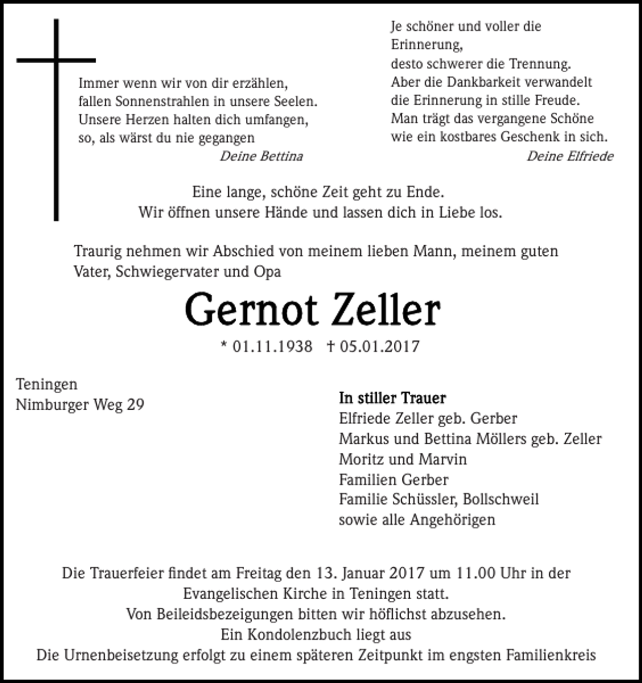 <p>Immer wenn wir von dir erzählen,<br />fallen Sonnenstrahlen in unsere Seelen.<br />Unsere Herzen halten dich umfangen,<br />so, als wärst du nie gegangen<br />Deine Bettina</p><p>Je schöner und voller die<br />Erinnerung,<br />desto schwerer die Trennung.<br />Aber die Dankbarkeit verwandelt<br />die Erinnerung in stille Freude.<br />Man trägt das vergangene Schöne<br />wie ein kostbares Geschenk in sich.<br />Deine Elfriede</p><p>Eine lange, schöne Zeit geht zu Ende.<br />Wir öffnen unsere Hände und lassen dich in Liebe los.<br />Traurig nehmen wir Abschied von meinem lieben Mann, meinem guten<br />Vater, Schwiegervater und Opa</p><p>* 01.11.1938 † 05.01.2017<br />Teningen<br />Nimburger Weg 29</p><p>Elfriede Zeller geb. Gerber<br />Markus und Bettina Möllers geb. Zeller<br />Moritz und Marvin<br />Familien Gerber<br />Familie Schüssler, Bollschweil<br />sowie alle Angehörigen</p><p>Die Trauerfeier ﬁndet am Freitag den 13. Januar 2017 um 11.00 Uhr in der<br />Evangelischen Kirche in Teningen statt.<br />Von Beileidsbezeigungen bitten wir höﬂichst abzusehen.<br />Ein Kondolenzbuch liegt aus<br />Die Urnenbeisetzung erfolgt zu einem späteren Zeitpunkt im engsten Familienkreis</p>