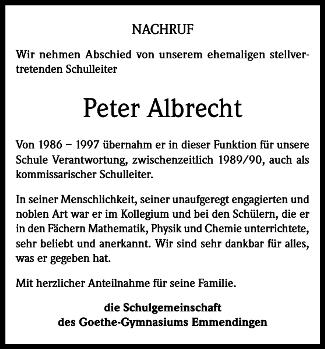 <p>NACHRUF<br />Wir nehmen Abschied von unserem ehemaligen stellvertretenden Schulleiter</p><p>Peter Albrecht<br />Von 1986 – 1997 übernahm er in dieser Funktion für unsere<br />Schule Verantwortung, zwischenzeitlich 1989/90, auch als<br />kommissarischer Schulleiter.<br />In seiner Menschlichkeit, seiner unaufgeregt engagierten und<br />noblen Art war er im Kollegium und bei den Schülern, die er<br />in den Fächern Mathematik, Physik und Chemie unterrichtete,<br />sehr beliebt und anerkannt. Wir sind sehr dankbar für alles,<br />was er gegeben hat.<br />Mit herzlicher Anteilnahme für seine Familie.<br />die Schulgemeinschaft<br />des Goethe-Gymnasiums Emmendingen</p>