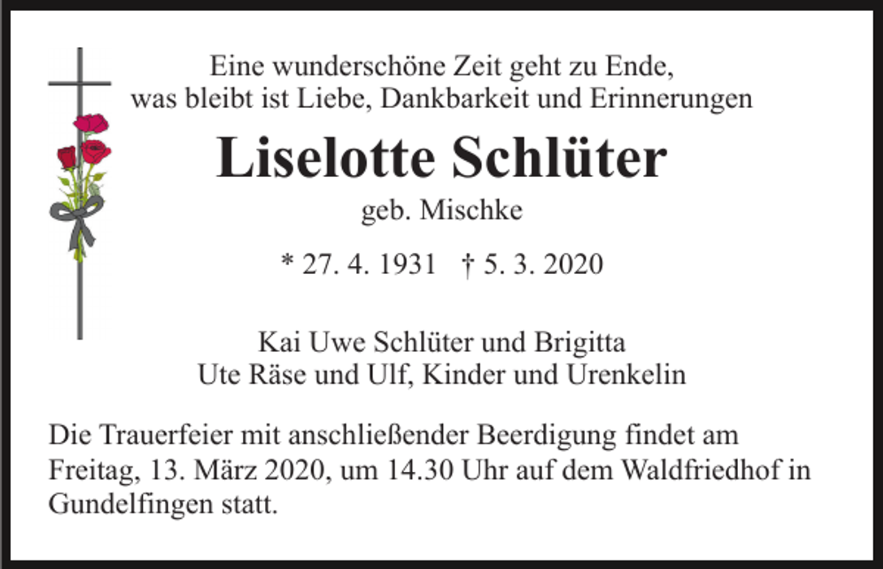 <p>Eine wunderschöne Zeit geht zu Ende,<br />was bleibt ist Liebe, Dankbarkeit und Erinnerungen</p><p>Liselotte Schlüter<br />geb. Mischke<br />* 27. 4. 1931 † 5. 3. 2020<br />Kai Uwe Schlüter und Brigitta<br />Ute Räse und Ulf, Kinder und Urenkelin<br />Die Trauerfeier mit anschließender Beerdigung findet am<br />Freitag, 13. März 2020, um 14.30 Uhr auf dem Waldfriedhof in<br />Gundelfingen statt.</p>