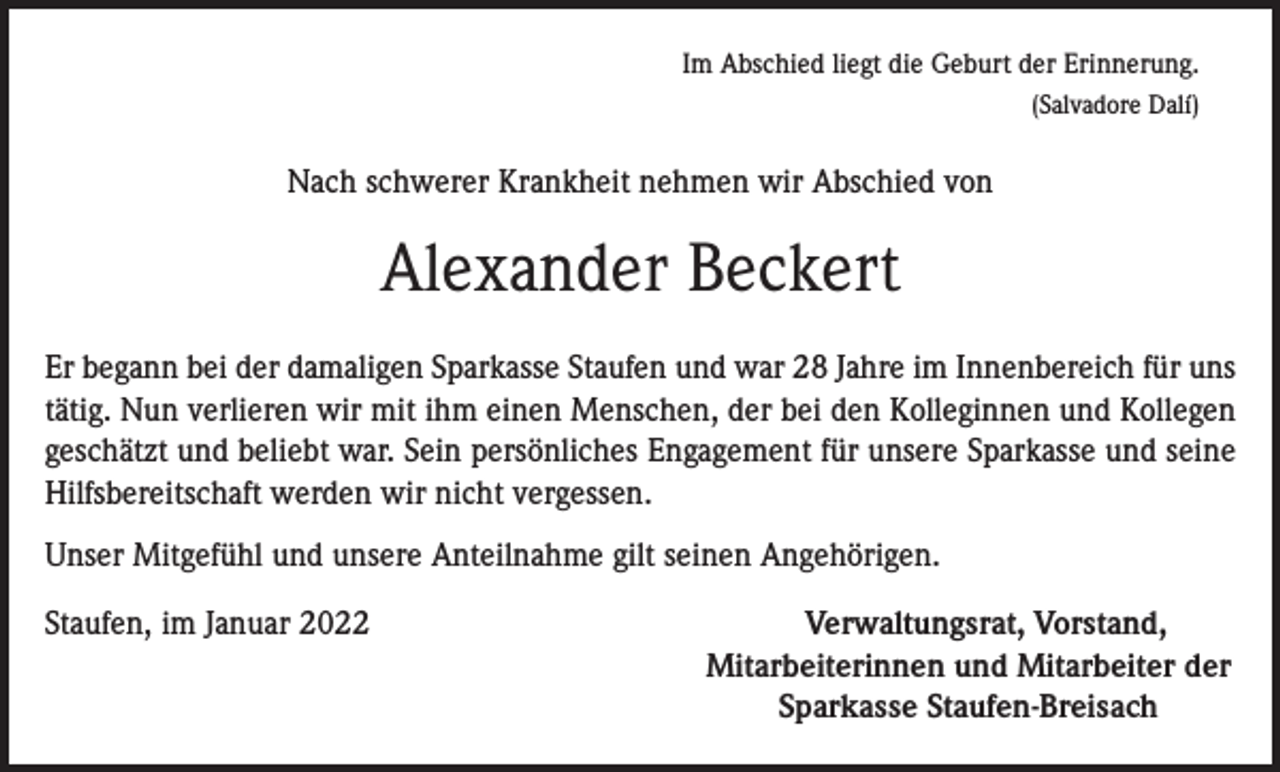 <p>Im Abschied liegt die Geburt der Erinnerung.<br />(Salvadore Dalí)</p><p>Nach schwerer Krankheit nehmen wir Abschied von</p><p>Alexander Beckert<br />Er begann bei der damaligen Sparkasse Staufen und war 28 Jahre im Innenbereich für uns<br />tätig. Nun verlieren wir mit ihm einen Menschen, der bei den Kolleginnen und Kollegen<br />geschätzt und beliebt war. Sein persönliches Engagement für unsere Sparkasse und seine<br />Hilfsbereitschaft werden wir nicht vergessen.<br />Unser Mitgefühl und unsere Anteilnahme gilt seinen Angehörigen.<br />Staufen, im Januar 2022</p><p>Verwaltungsrat, Vorstand,<br />Mitarbeiterinnen und Mitarbeiter der<br />Sparkasse Staufen-Breisach</p>