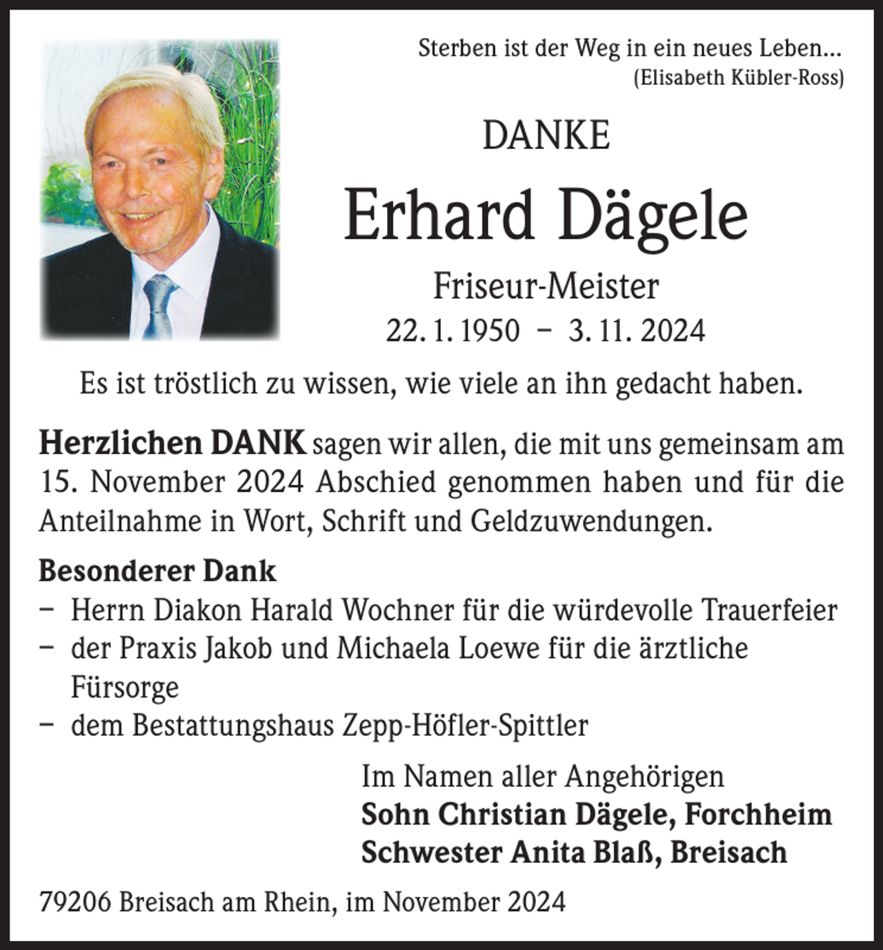 <p>Sterben ist der Weg in ein neues Leben...</p><p>(Elisabeth Kübler-Ross)</p><p>DANKE</p><p>Erhard Dägele<br />Friseur-Meister<br />22. 1. 1950 – 3. 11. 2024<br />Es ist tröstlich zu wissen, wie viele an ihn gedacht haben.</p><p>Herzlichen DANK sagen wir allen, die mit uns gemeinsam am<br />15. November 2024 Abschied genommen haben und für die<br />Anteilnahme in Wort, Schrift und Geldzuwendungen.<br />Besonderer Dank<br />– Herrn Diakon Harald Wochner für die würdevolle Trauerfeier<br />– der Praxis Jakob und Michaela Loewe für die ärztliche<br />Fürsorge<br />– dem Bestattungshaus Zepp-Höfler-Spittler<br />Im Namen aller Angehörigen<br />Sohn Christian Dägele, Forchheim<br />Schwester Anita Blaß, Breisach<br />79206 Breisach am Rhein, im November 2024</p>