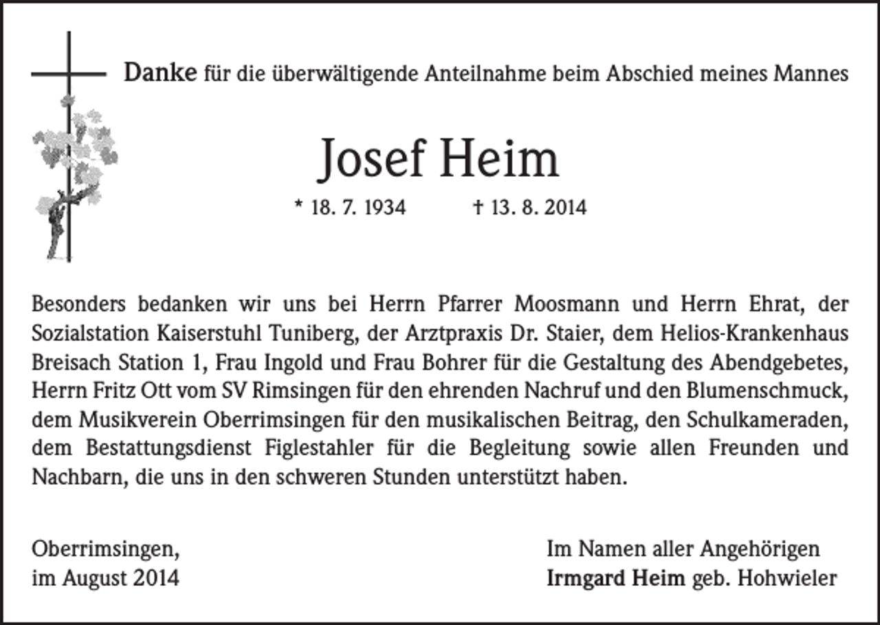 <p>Danke für die überwältigende Anteilnahme beim Abschied meines Mannes</p><p>Josef Heim<br />* 18. 7. 1934 † 13. 8. 2014</p><p>Besonders bedanken wir uns bei Herrn Pfarrer Moosmann und Herrn Ehrat, der<br />Sozialstation Kaiserstuhl Tuniberg, der Arztpraxis Dr. Staier, dem Helios-Krankenhaus<br />Breisach Station 1, Frau Ingold und Frau Bohrer für die Gestaltung des Abendgebetes,<br />Herrn Fritz Ott vom SV Rimsingen für den ehrenden Nachruf und den Blumenschmuck,<br />dem Musikverein Oberrimsingen für den musikalischen Beitrag, den Schulkameraden,<br />dem Bestattungsdienst Figlestahler für die Begleitung sowie allen Freunden und<br />Nachbarn, die uns in den schweren Stunden unterstützt haben.<br />Oberrimsingen,<br />im August 2014</p><p>Im Namen aller Angehörigen<br />Irmgard Heim geb. Hohwieler</p>