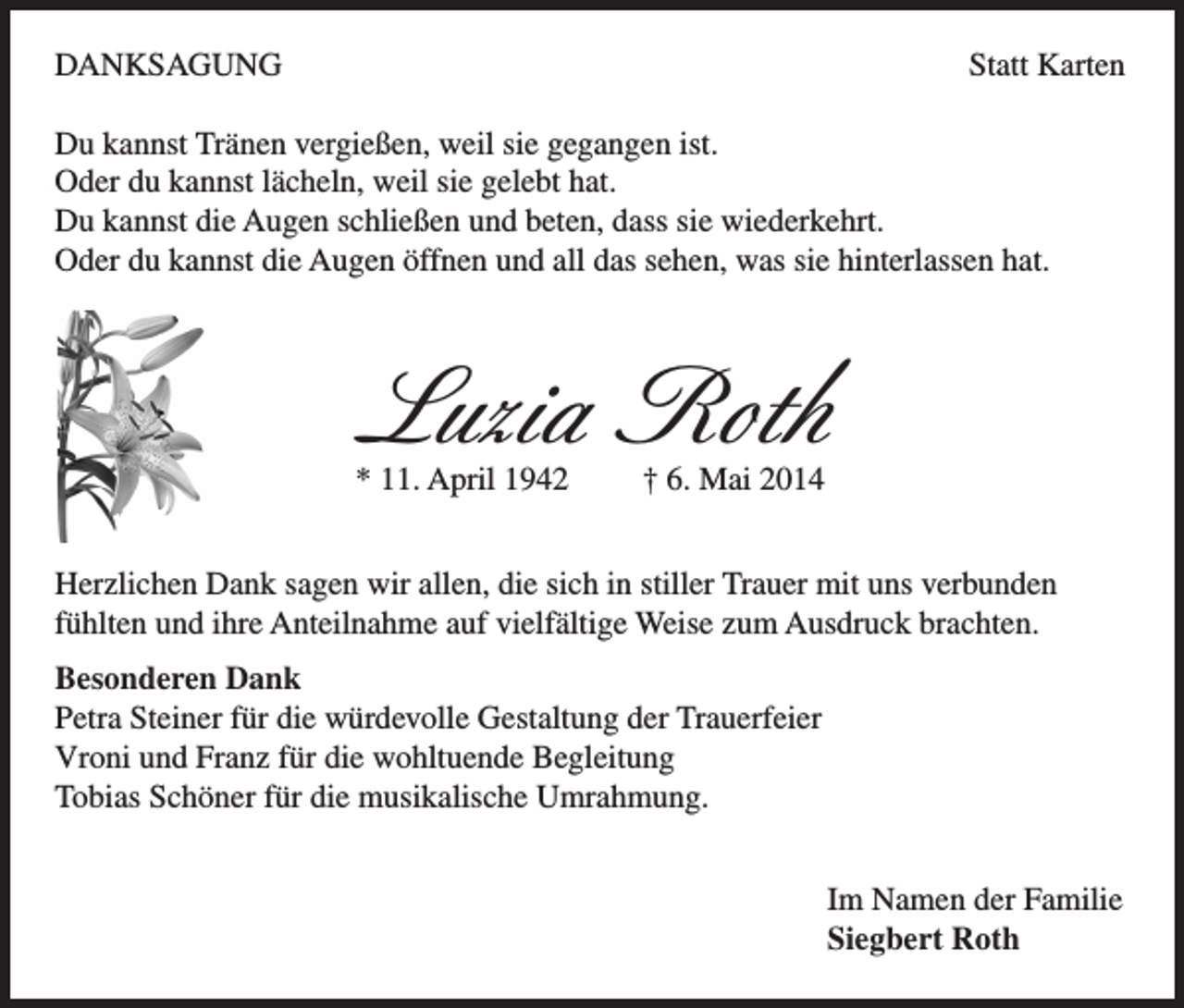 <p>DANKSAGUNG</p><p>Statt Karten</p><p>Du kannst Tränen vergießen, weil sie gegangen ist.<br />Oder du kannst lächeln, weil sie gelebt hat.<br />Du kannst die Augen schließen und beten, dass sie wiederkehrt.<br />Oder du kannst die Augen öffnen und all das sehen, was sie hinterlassen hat.</p><p>Luzia Roth<br />* 11. April 1942</p><p>† 6. Mai 2014</p><p>Herzlichen Dank sagen wir allen, die sich in stiller Trauer mit uns verbunden<br />fühlten und ihre Anteilnahme auf vielfältige Weise zum Ausdruck brachten.<br />Besonderen Dank<br />Petra Steiner für die würdevolle Gestaltung der Trauerfeier<br />Vroni und Franz für die wohltuende Begleitung<br />Tobias Schöner für die musikalische Umrahmung.<br />Im Namen der Familie<br />Siegbert Roth</p>