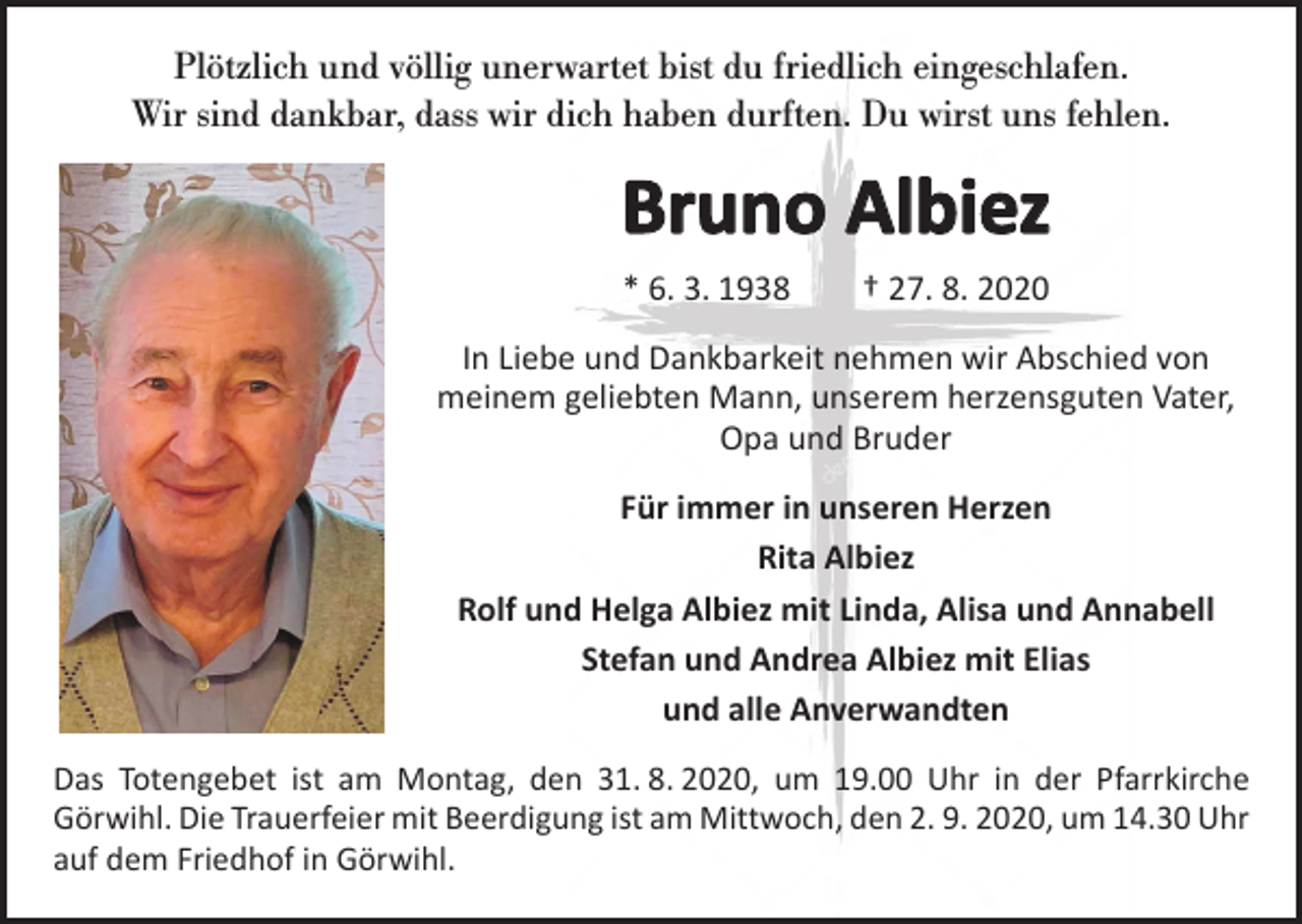 <p>Plötzlich und völlig unerwartet bist du friedlich eingeschlafen.<br />Wir sind dankbar, dass wir dich haben durften. Du wirst uns fehlen.</p><p>Bruno Albiez<br />* 6. 3. 1938 † 27. 8. 2020<br />In Liebe und Dankbarkeit nehmen wir Abschied von<br />meinem geliebten Mann, unserem herzensguten Vater,<br />Opa und Bruder<br />Für immer in unseren Herzen<br />Rita Albiez<br />Rolf und Helga Albiez mit Linda, Alisa und Annabell<br />Stefan und Andrea Albiez mit Elias<br />und alle Anverwandten<br />Das Totengebet ist am Montag, den 31. 8. 2020, um 19.00 Uhr in der Pfarrkirche<br />­Görwihl. Die Trauerfeier mit Beerdigung ist am Mittwoch, den 2. 9. 2020, um 14.30 Uhr<br />auf dem Friedhof in Görwihl.</p>